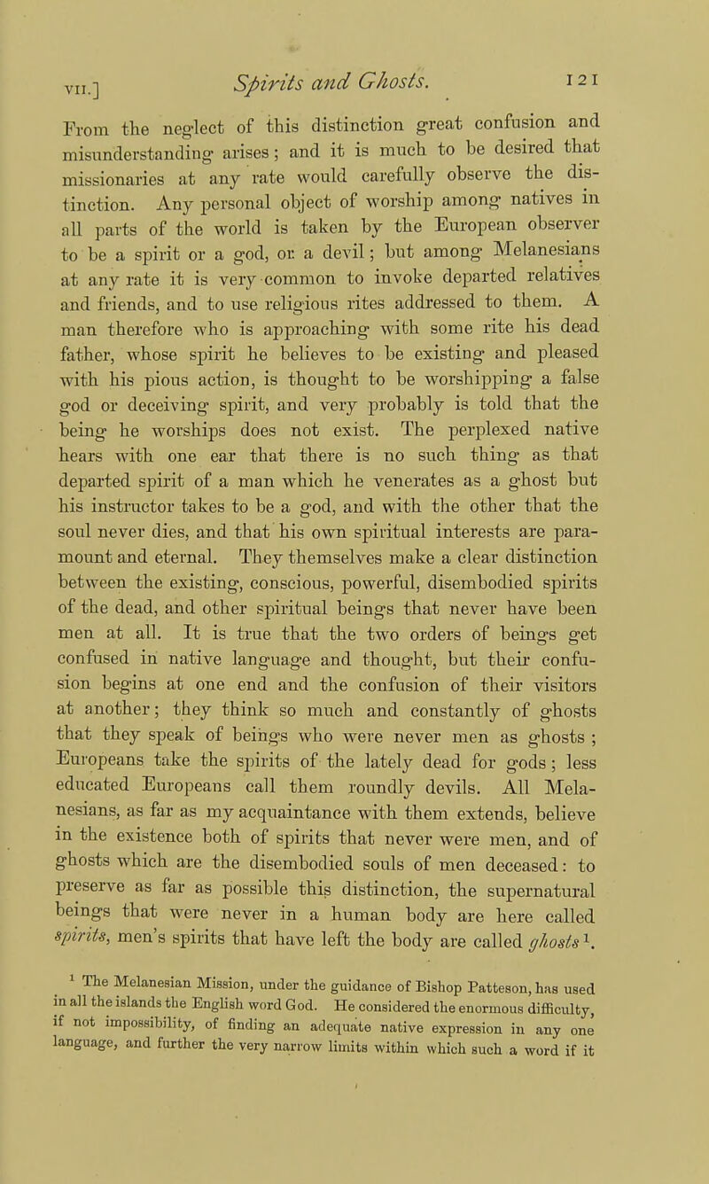 From the neg-lect of this distinction great confusion and misunderstanding arises; and it is much to be desired that missionaries at any rate would carefully observe the dis- tinction. Any personal object of worship among natives in all parts of the world is taken by the European observer to be a spirit or a god, or. a devil; but among Melanesians at any rate it is very common to invoke departed relatives and friends, and to use religious rites addressed to them. A man therefore who is approaching with some rite his dead father, whose spirit he believes to be existing and pleased with his pious action, is thought to be worshipping a false god or deceiving spirit, and very probably is told that the being he worships does not exist. The perplexed native hears with one ear that tbere is no such thing as that departed spirit of a man which he venerates as a ghost but his instructor takes to be a god, and with the other that the soul never dies, and that his own spiritual interests are para- mount and eternal. They themselves make a clear distinction between the existing, conscious, powerful, disembodied spirits of the dead, and other spiritual beings that never have been men at all. It is true that the two orders of beings get confused in native language and thought, but their confu- sion begins at one end and the confusion of their visitors at another; they think so much and constantly of ghosts that they speak of beings who were never men as ghosts ; Europeans take the spirits of the lately dead for gods; less educated Europeans call them roundly devils. All Mela- nesians, as far as my acquaintance with them extends, believe in the existence both of spirits that never were men, and of ghosts which are the disembodied souls of men deceased: to preserve as far as possible this distinction, the supernatural beings that were never in a human body are here called spirits, men's spirits that have left the body are called ghosts1. 1 The Melanesian Mission, under the guidance of Bishop Patteson, has used in all the islands the English word God. He considered the enormous difficulty, if not impossibility, of finding an adequate native expression in any one language, and further the very narrow limits within which such a word if it