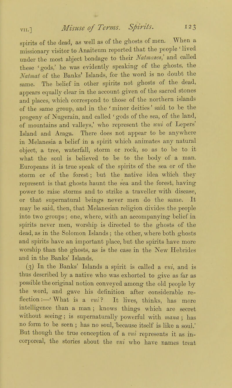 spirits of the dead, as well as of the ghosts of men. When a missionary visitor to Anaiteum reported that the people ' lived under the most abject bondage to their Natmases,' and called these 'gods,' he was evidently speaking of the ghosts, the Natmat of the Banks' Islands, for the word is no doubt the same. The belief in other spirits not ghosts of the dead, appears equally clear in the account given of the sacred stones and places, which correspond to those of the northern islands of the same group, and in the ' minor deities' said to be the progeny of Nugerain, and called ' gods of the sea, of the land, of mountains and valleys,' who represent the wui of Lepers' Island and Araga. There does not appear to be anywhere in Melanesia a belief in a spirit which animates any natural object, a tree, waterfall, storm or rock, so as to be to it what the soul is believed to be to the body of a man. Europeans it is true speak of the spirits of the sea or of the storm or of the forest; but the native idea which they represent is that ghosts haunt the sea and the forest, having power to raise storms and to strike a traveller with disease, or that supernatural beings never men do the same. It may be said, then, that Melanesian religion divides the people into two groups; one, where, with an accompanying belief in spirits never men, worship is directed to the ghosts of the dead, as in the Solomon Islands ; the other, where both ghosts and spirits have an important place, but the spirits have more worship than the ghosts, as is the case in the New Hebrides and in the Banks' Islands. (3) In the Banks' Islands a spirit is called a vui, and is thus described by a native who was exhorted to give as far as possible the original notion conveyed among the old people by the word, and gave his definition after considerable re- flection :—' What is a vui ? It lives, thinks, has more intelligence than a man; knows things which are secret without seeing; is supernaturally powerful with mana ; has no form to be seen ; has no soul, because itself is like a soul.' But though the true conception of a vui represents it as in- corporeal, the stories about the vui who have names treat