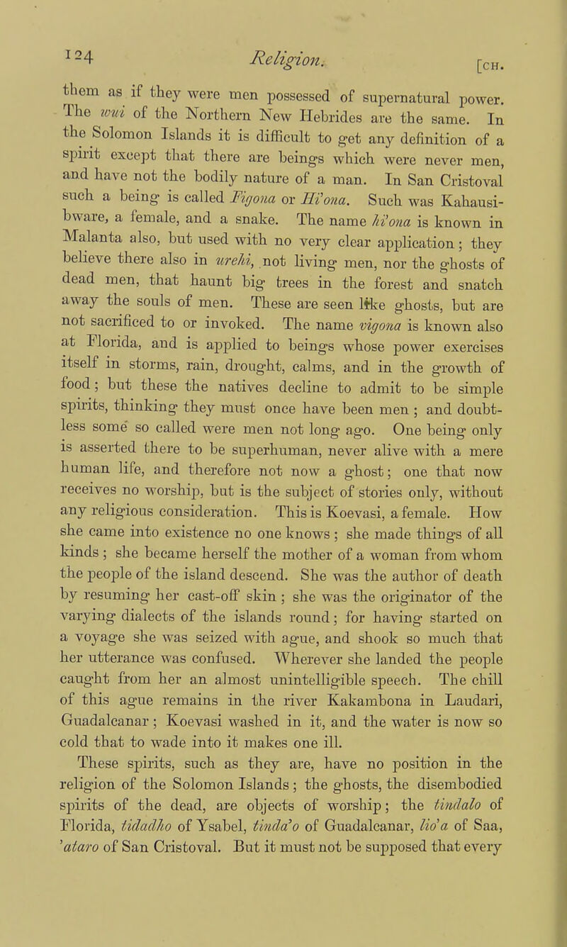 them as if they were men possessed of supernatural power. The umi of the Northern New Hebrides are the same. In the Solomon Islands it is difficult to get any definition of a spirit except that there are beings which were never men, and have not the bodily nature of a man. In San Cristoval such a being is called Figona or EVona. Such was Kahausi- bware, a female, and a snake. The name hi'ona is known in Malanta also, but used with no very clear application; they believe there also in ureM, not living men, nor the ghosts of dead men, that haunt big trees in the forest and snatch away the souls of men. These are seen like ghosts, but are not sacrificed to or invoked. The name vigona is known also at Florida, and is applied to beings whose power exercises itself in storms, rain, drought, calms, and in the growth of food; but these the natives decline to admit to be simple spirits, thinking they must once have been men ; and doubt- less some' so called were men not long ago. One being only is asserted there to be superhuman, never alive with a mere human life, and therefore not now a ghost; one that now receives no worship, but is the subject of stories only, without any religious consideration. This is Koevasi, a female. How she came into existence no one knows ; she made things of all kinds ; she became herself the mother of a woman from whom the people of the island descend. She was the author of death by resuming her cast-off skin ; she was the originator of the varying dialects of the islands round; for having started on a voyage she was seized with ague, and shook so much that her utterance was confused. Wherever she landed the people caught from her an almost unintelligible speech. The chill of this ague remains in the river Kakambona in Laudari, Guadalcanal'; Koevasi washed in it, and the water is now so cold that to wade into it makes one ill. These spirits, such as they are, have no position in the religion of the Solomon Islands ; the ghosts, the disembodied spirits of the dead, are objects of worship; the tindalo of Florida, tidaclho of Ysabel, tiuda'o of Guadalcanal', lid a of Saa, 'ataro of San Cristoval. But it must not be supposed that every