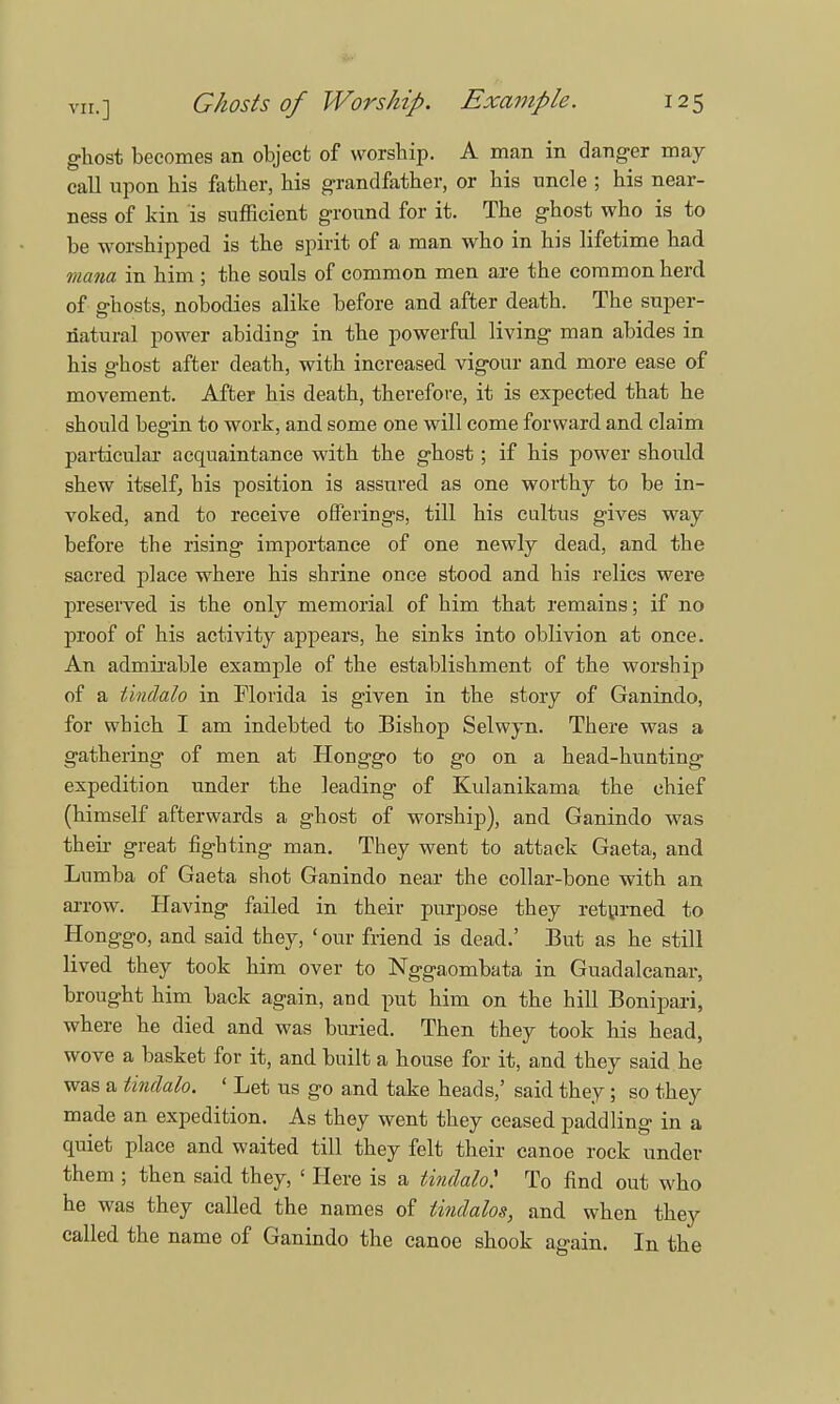 ghost becomes an object of worship. A man in danger may call upon his father, his grandfather, or his uncle ; his near- ness of kin is sufficient ground for it. The ghost who is to be worshipped is the spirit of a man who in his lifetime had mana in him ; the souls of common men are the common herd of ghosts, nobodies alike before and after death. The super- natural power abiding in the powerful living man abides in his ghost after death, with increased vigour and more ease of movement. After his death, therefore, it is expected that he should begin to work, and some one will come forward and claim particular acquaintance with the ghost; if his power should shew itself, his position is assured as one worthy to be in- voked, and to receive offerings, till his cultus gives way before the rising importance of one newly dead, and the sacred place where his shrine once stood and his relics were preserved is the only memorial of him that remains; if no proof of his activity appears, he sinks into oblivion at once. An admirable example of the establishment of the worship of a tindalo in Florida is given in the story of Ganindo, for which I am indebted to Bishop Selwyn. There was a gathering of men at Honggo to go on a head-hunting expedition under the leading of Kulanikama the chief (himself afterwards a ghost of worship), and Ganindo was then- great fighting man. They went to attack Gaeta, and Lumba of Gaeta shot Ganindo near the collar-bone with an arrow. Having failed in their purpose they returned to Honggo, and said they, 'our friend is dead.' But as he still lived they took him over to Nggaombata in Guadalcanal-, brought him back again, and put him on the hill Bonipari, where he died and was buried. Then they took his head, wove a basket for it, and built a house for it, and they said he was a tindalo. ' Let us go and take heads,' said they; so they made an expedition. As they went they ceased paddling in a quiet place and waited till they felt their canoe rock under them ; then said they, ' Here is a tindalo* To find out who he was they called the names of lindalos, and when they called the name of Ganindo the canoe shook again. In the