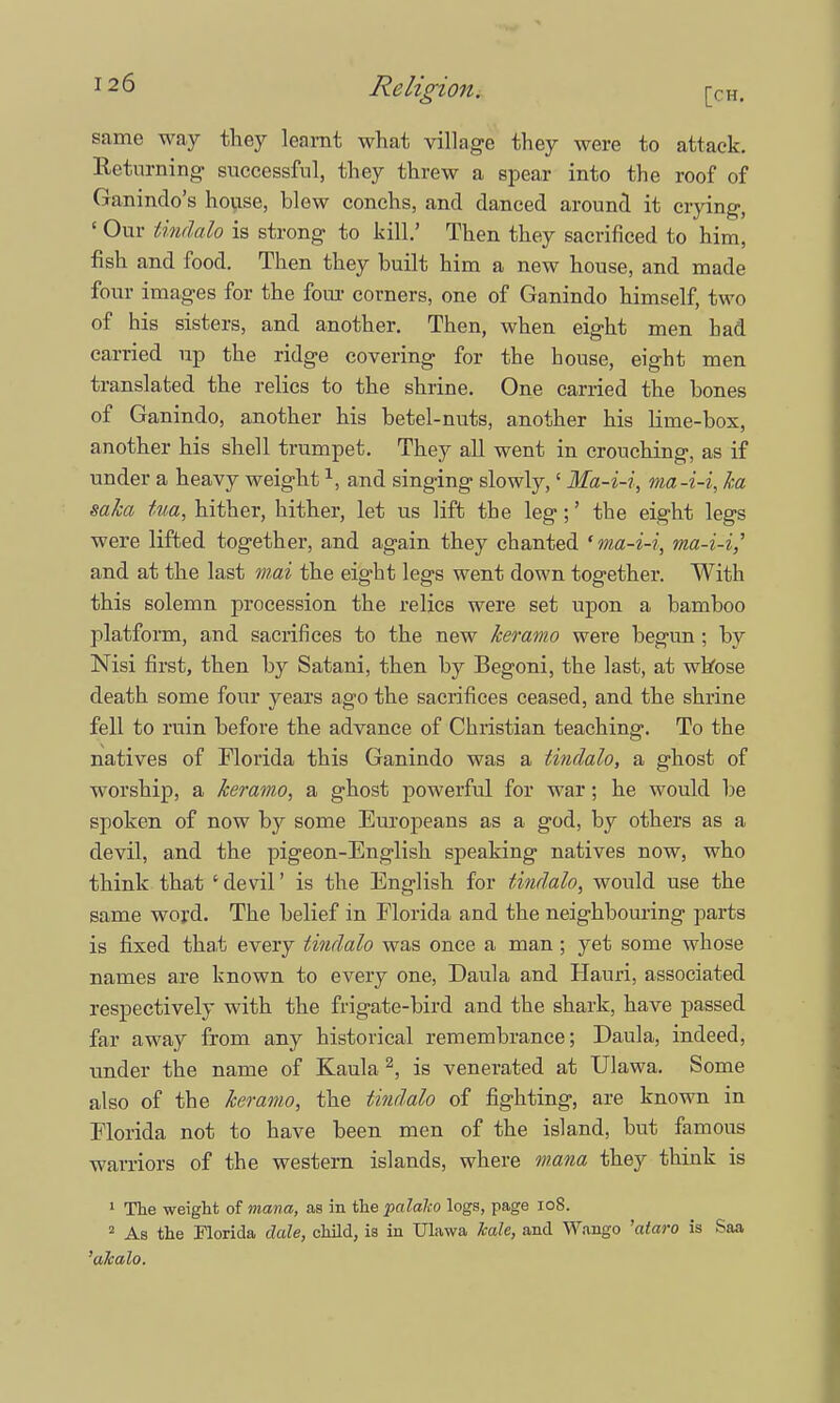 Religion. [CH. same way they learnt what village they were to attack. Returning- successful, they threw a spear into the roof of Ganindo's house, blew conchs, and danced around it crying, «Our Undalo is strong to kill.' Then they sacrificed to him, fish and food. Then they built him a new house, and made four images for the four corners, one of Ganindo himself, two of his sisters, and another. Then, when eight men bad carried up the ridge covering for the house, eight men translated the relics to the shrine. One carried the bones of Ganindo, another his betel-nuts, another his Hme-box, another his shell trumpet. They all went in crouching, as if under a heavy weight1, and singing slowly,' Ma-i-i, ma-i-i, ka saka tua, hither, hither, let us lift the leg;' the eight legs were lifted together, and again they chanted 'ma-i-i, ma-i-i,' and at the last mai the eight legs went down together. With this solemn procession the relics were set upon a bamboo platform, and sacrifices to the new keramo were begun; by Nisi first, then by Satani, then by Begoni, the last, at whose death some four years ago the sacrifices ceased, and the shrine fell to ruin before the advance of Christian teaching. To the natives of Florida this Ganindo was a Undalo, a ghost of worship, a keramo, a ghost powerful for war; he would be spoken of now by some Europeans as a god, by others as a devil, and the pigeon-English speaking natives now, who think that 'devil' is the English for Undalo, would use the same word. The belief in Florida and the neighbouring parts is fixed that every Undalo was once a man; yet some whose names are known to every one, Daula and Hauri, associated respectively with the frigate-bird and the shark, have passed far away from any historical remembrance; Daula, indeed, under the name of Kaula 2, is venerated at Ulawa. Some also of the keramo, the Undalo of fighting, are known in Florida not to have been men of the island, but famous warriors of the western islands, where inana they think is 1 The weight of mana, as in the palaho logs, page 108. 2 As the Florida dale, child, is in Ulawa kale, and Wango 'ataro is Saa 'alcalo.