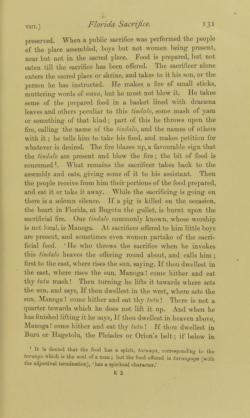 preserved. When a public sacrifice was performed the people of the place assembled, boys but not women being- present, near but not in the sacred place. Food is prepared, but not eaten till the sacrifice has been offered. The sacrificer alone enters the sacred place or shrine, and takes to it his son, or the person he has instructed. He makes a fire of small sticks, muttering words of mana, but he must not blow it. He takes some of the prepared food in a basket lined with dracaena leaves and others peculiar to this tiudalo, some mash of yam or something of that kind; part of this he throws upon the fire, calling the name of the tindalo, and the names of others with it; he tells him to take his food, and makes petition for whatever is desired. The fire blazes up, a favourable sign that the tindalo are present and blow the fire; the bit of food is consumed1. What remains the sacrificer takes back to the assembly and eats, giving some of it to his assistant. Then the people receive from him their portions of the food prepared, and eat it or take it away. While the sacrificing is going on there is a solemn silence. If a pig is killed on the occasion, the heart in Florida, at Bugotu the gullet, is burnt upon the sacrificial fire. One tiudalo commonly known, whose worship is not local, is Manoga. At sacrifices offered to him little boys are present, and sometimes even women partake of the sacri- ficial food. ' He who throws the sacrifice when he invokes this tindalo heaves the offering round about, and calls him ; first to the east, where rises the sun, saying, If thou dwellest in the east, where rises the sun, Manoga! come hither and eat thy tutu mash! Then turning he lifts it towards where sets the sun, and says, If thou dwellest in the west, where sets the sun, Manoga ! come hither and eat thy tutu! There is not a quarter towards which he does not lift it up. And when he has finished lifting it he says. If thou dwellest in heaven above, Manoga! come hither and eat thy kitu ! If thou dwellest in Buru or Hagetolu, the Pleiades or Orion's belt; if below in 1 It is denied that the food has a spirit, tarunga, corresponding to the tarunga which is the soul of a man; but the food offered is tarungaga (with the adjectival termination), 'has a spiritual character.' K a