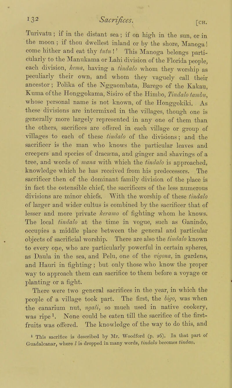 Turivatu; if in the distant sea; if on high in the sun, or in the moon ; if thou dwellest inland or by the shore, Manoga! come hither and eat thy tutu!' This Manoga belongs parti- cularly to the Manukama or Lahi division of the Florida people, each division, kema, having a tindalo whom they worship as peculiarly their own, and whom they vaguely call their ancestor; Polika of the Nggaomhata, Barego of the Kakau, Kuma of the Honggokama, Sisiro of the Himbo, Tindalo tarn Ln, whose personal name is not known, of the Honggokiki. As these divisions are intermixed in the villages, though one is generally more largely represented in any one of them than the others, sacrifices are offered in each village or group of villages to each of these tindalo of the divisions; and the sacrificer is the man who knows the particular leaves and creepers and species of dracaena, and ginger and shavings of a tree, and words of mana with which the tindalo is approached, knowledge which he has received from his predecessors. The sacrificer then of the dominant family division of the place is in fact the ostensible chief, the sacrificers of the less numerous divisions are minor chiefs. With the worship of these tindalo of larger and wider cultus is combined by the sacrificer that of lesser and more private keramo of fighting whom he knows. The local tindalo at the time in vogue, such as Ganindo, occupies a middle place hetween the general and particular objects of sacrificial worship. There are also the tindalo known to every one, who are particularly powerful in certain spheres, as Daula in the sea, and Pelu, one of the vigona, in gardens, and Hauri in fighting; but only those who know the proper way to approach them can sacrifice to them before a voyage or planting or a fight. There were two general sacrifices in the year, in which the people of a village took part. The first, the Ugo, was when the canarium nut, ngali, so much used in native cookery, was ripe1. None could be eaten till the sacrifice of the first- fruits was offered. The knowledge of the way to do this, and 1 This sacrifice is described by Mr. Woodford (p. 26). In that part of Guadalcanar, where I is dropped in many words, tindalo becomes tindao.