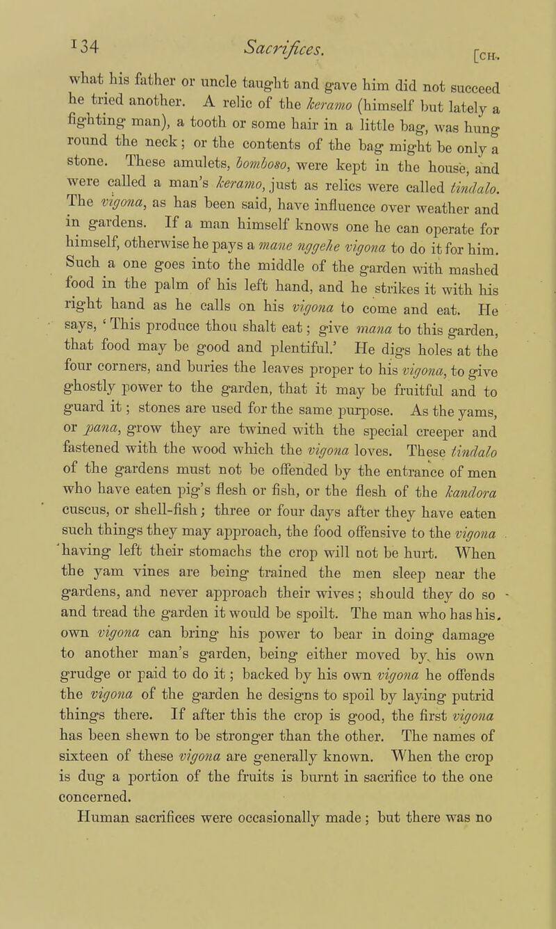 what his father or uncle taught and gave him did not succeed he tried another. A relic of the keramo (himself but lately a fighting man), a tooth or some hair in a little bag, was hung round the neck; or the contents of the bag might be only a stone. These amulets, bomboso, were kept in the house, and were called a man's keramo, just as relics were called tm&alo. The vtgona, as has been said, have influence over weather and in gardens. If a man himself knows one he can operate for himself, otherwise he pays a mane nggehe vigona to do it for him. Such a one goes into the middle of the garden with mashed food in the palm of his left hand, and he strikes it with his right hand as he calls on his vigona to come and eat. He says, ' This produce thou shalt eat; give mana to this garden, that food may be good and plentiful.5 He digs holes at the four corners, and buries the leaves proper to his vigona, to give ghostly power to the garden, that it may be fruitful and to guard it; stones are used for the same purpose. As the yams, or pana, grow they are twined with the special creeper and fastened with the wood which the vigona loves. These tindalo of the gardens must not be offended by the entrance of men who have eaten pig's flesh or fish, or the flesh of the Jcandora cuscus, or shell-fish; three or four days after they have eaten such things they may approach, the food offensive to the vigona 'having left their stomachs the crop will not be hurt. When the yam vines are being trained the men sleep near the gardens, and never approach their wives; should they do so and tread the garden it would be spoilt. The man who has his. own vigona can bring his power to bear in doing damage to another man's garden, being either moved by, his own grudge or paid to do it; backed by his own vigona he offends the vigona of the garden he designs to spoil by laying putrid things there. If after this the crop is good, the first vigona has been shewn to be stronger than the other. The names of sixteen of these vigona are generally known. When the crop is dug a portion of the fruits is burnt in sacrifice to the one concerned. Human sacrifices were occasionally made; but there was no
