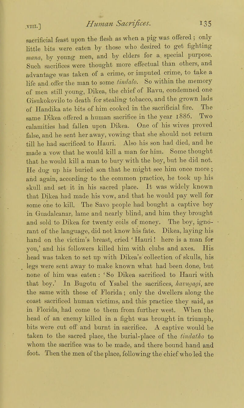 sacrificial feast upon the flesh as when a pig was offered ; only little hits were eaten by those who desired to get fighting mana, by young men, and by elders for a. special purpose. Such sacrifices were thought more effectual than others, and advantage was taken of a crime, or imputed crime, to take a life and.offer the man to some tindalo. So within the memory of men still young, Dikea, the chief of Ravu, condemned one Gisukokovilo to death for stealing tobacco, and the grown lads of Handika ate bits of him cooked in the sacrificial fire. The same Dikea offered a human sacrifice in the year 1886. Two calamities had fallen upon Dikea. One of his wives proved false, and he sent her away, vowing that she should not return till he had sacrificed to Hauri. Also his son had died, and he made a vow that he would kill a man for him. Some thought that he would kill a man to bury with the boy, but he did not. He dug up his buried son that he might see him once more ; and again, according to the common practice, he took up his skull and set it in his sacred place. It was widely known that Dikea had made his vow, and that he would pay well for some one to kill. The Savo people had bought a captive boy in Guadalcanal-, lame and nearly blind, and him they brought and sold to Dikea for twenty coils of money. The boy, igno- rant of the language, did not know his fate. Dikea, laying his hand on the victim's breast, cried ' Hauri! here is a man for you,' and his followers killed him with clubs and axes. His head was taken to set up with Dikea's' collection of skulls, his legs were sent away to make known what had been done, but none of him was eaten : ' So Dikea sacrificed to Hauri with that boy.' In Bugotu of Ysabel the sacrifices, havugagi, are the same with those of Florida; only the dwellers along the coast sacrificed human victims, and this practice they said, as in Florida, had come to them from further west. When the head of an enemy killed in a fight was brought in triumph, bits were cut off and burnt in sacrifice. A captive would be taken to the sacred place, the burial-place of the tindatho to whom the sacrifice was to be made, and there bound hand and foot. Then the men of the place, following the chief who led the