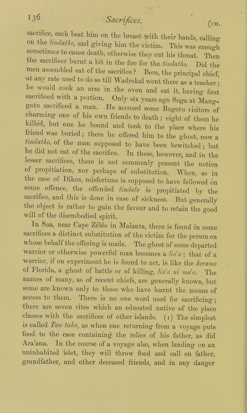 sacrifice, each beat him on the breast with their hands, calling on the tmdatho, and giving- him the victim. This was enough sometimes to cause death, otherwise they cut his throat.' Then the sacnficer burnt a bit in the fire for the. Undatho. Did the men assembled eat of the sacrifice ? Bera, the principal chief, •at any rate used to do so till Wadrokal went there as a teacher • he would cook an arm in the oven and eat it, havino- first sacrificed with a portion. Only six yearsago Soga at Mang- gotu sacrificed a. man. He accused some Bogota visitors of charming one of his own friends to death ; eight of them he killed, bot one he boond and took to the place where his friend was buried; there he offered him to the ghost, now a Undatho, of the man supposed to have been bewitched; but he did not eat of the sacrifice. In these, however, and in the lesser sacrifices, there is not commonly present the notion of propitiation, nor perhaps of substitution. When, as in the case of Dikea, misfortune is supposed to have followed on some offence, the offended tindalo is propitiated by the sacrifice, and this is done in case of sickness. But generally the object is^ rather to gain the favour and to retain the good will of the disembodied spirit. In Saa, near Cape Zelee in Malanta, there is found in some sacrifices a distinct substitution of the victim for the person on whose behalf the offering is made. The ghost of some departed warrior or otherwise powerful man becomes a lid a ; that of a warrior, if on experiment he is found to act, is like the keramo of Florida, a ghost of battle or of killing, lio'a ni ma'e. The names of many, as of recent chiefs, are generally known, but some are known only to those who have learnt the means of access to them. There is no one word used for sacrificing; there are seven rites which an edocated native of the place classes with the sacrifices of other islands. (1) The simplest is called Tau taha, as when one returning from a voyage puts food to the case containing the relics of his father, as did Ara'ana. In the course of a voyage also, when landing on an uninhabited islet, they will throw food and call on father, grandfather, and other deceased friends, and in any danger