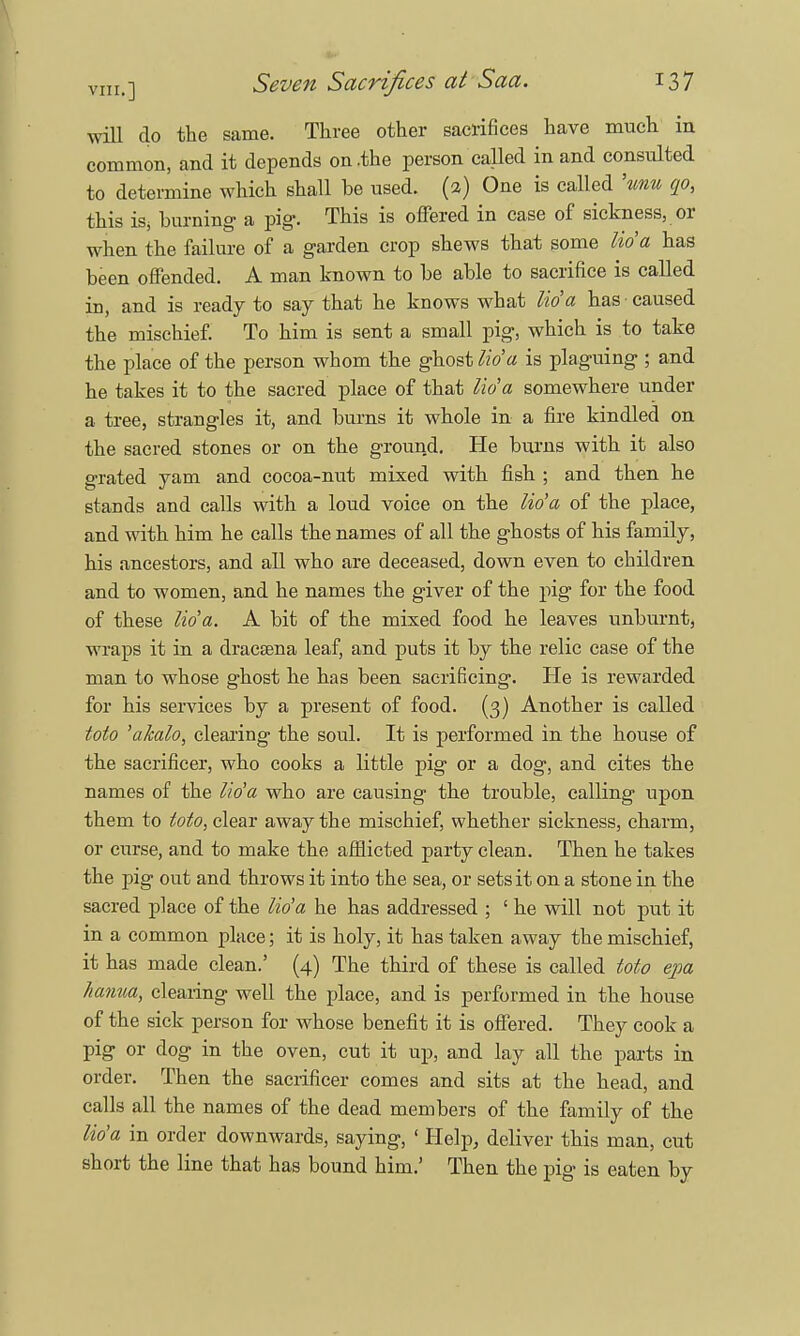 will do the same. Three other sacrifices have much in common, and it depends on .the person called in and consulted to determine which shall be used. (2) One is called 'tmu qo, this iSj burning a pig. This is offered in case of sickness, or when the failure of a garden crop shews that some lida has been offended. A man known to be able to sacrifice is called in, and is ready to say that he knows what lida has caused the mischief. To him is sent a small pig, which is to take the place of the person whom the ghost lid a is plaguing ; and he takes it to the sacred place of that lid a somewhere under a tree, strangles it, and burns it whole in a fire kindled on the sacred stones or on the ground. He burns with it also grated yam and cocoa-nut mixed with fish ; and then he stands and calls with a loud voice on the lida of the place, and with him he calls the names of all the ghosts of his family, his ancestors, and all who are deceased, down even to children and to women, and he names the giver of the pig for the food of these lida. A bit of the mixed food he leaves unburnt, wraps it in a dracsena leaf, and puts it by the relic case of the man to whose ghost he has been sacrificing. He is rewarded for his services by a present of food. (3) Another is called toto 'akalo, clearing the soul. It is performed in the house of the sacrificer, who cooks a little pig or a dog, and cites the names of the lida who are causing the trouble, calling upon them to toto, clear away the mischief, whether sickness, charm, or curse, and to make the afflicted party clean. Then he takes the pig out and throws it into the sea, or sets it on a stone in the sacred place of the lida he has addressed ; ' he will not put it in a common place; it is holy, it has taken away the mischief, it has made clean.' (4) The third of these is called toto ejia hanua, clearing well the place, and is performed in the house of the sick person for whose benefit it is offered. They cook a pig or dog in the oven, cut it up, and lay all the parts in order. Then the sacrificer comes and sits at the head, and calls all the names of the dead members of the family of the lida in order downwards, saying, ' Help, deliver this man, cut short the line that has bound him.' Then the pig is eaten by
