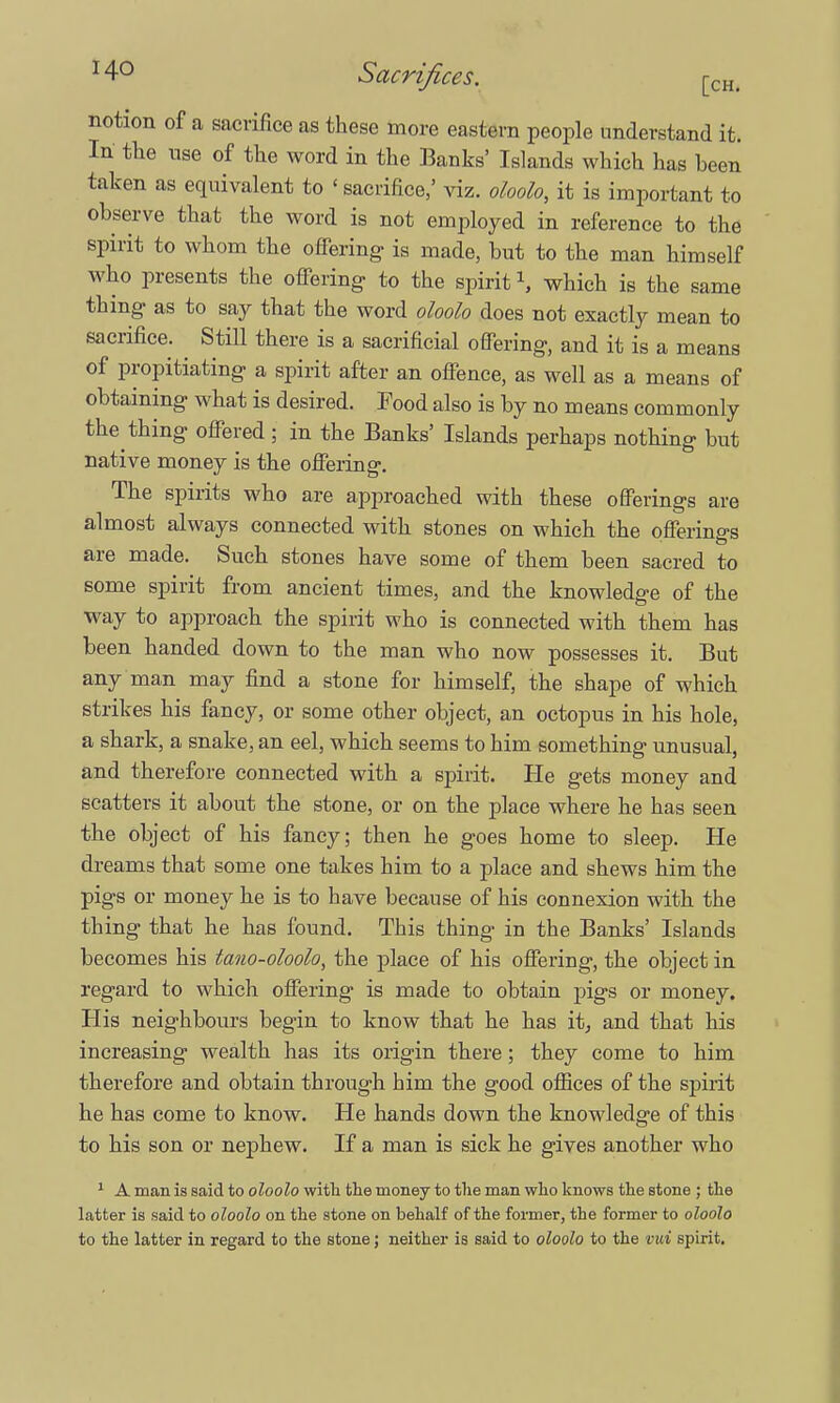 notion of a sacrifice as these more eastern people understand it. In the use of the word in the Banks' Islands which has heen taken as equivalent to <sacrifice,' viz. oloolo, it is important to observe that the word is not employed in reference to the spirit to whom the offering is made, but to the man himself who presents the offering- to the spirit \ which is the same thing as to say that the word oloolo does not exactly mean to sacrifice. Still there is a sacrificial offering, and it is a means of propitiating a spirit after an offence, as well as a means of obtaining what is desired. Food also is by no means commonly the thing offered; in the Banks' Islands perhaps nothing but native money is the offering. The spirits who are approached with these offerings are almost always connected with stones on which the offerings are made. Such stones have some of them been sacred to some spirit from ancient times, and the knowledge of the way to approach the spirit who is connected with them has been handed down to the man who now possesses it. But any man may find a stone for himself, the shape of which strikes his fancy, or some other object, an octopus in his hole, a shark, a snake, an eel, which seems to him something unusual, and therefore connected with a spirit. He gets money and scatters it about the stone, or on the place where he has seen the object of his fancy; then he goes home to sleep. He dreams that some one takes him to a place and shews him the pigs or money he is to have because of his connexion with the thing that he has found. This thing in the Banks' Islands becomes his tano-oloolo, the place of his offering, the object in regard to which offering is made to obtain pigs or money. His neighbours begin to know that he has it, and that his increasing wealth has its origin there; they come to him therefore and obtain through him the good offices of the spirit he has come to know. He hands down the knowledge of this to his son or nephew. If a man is sick he gives another who 1 A man is said to oloolo with the money to the man who knows the stone ; the latter is said to oloolo on the stone on behalf of the former, the former to oloolo to the latter in regard to the stone; neither is said to oloolo to the vui spirit.