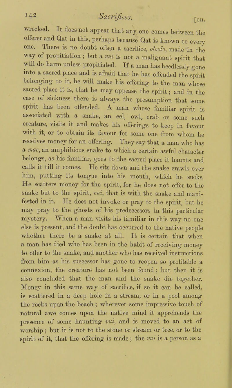 wrecked. It does not appear that any one comes between the offerer and Qat in this, perhaps because Qat is known to every one. There is no doubt often a sacrifice, oloolo, made in the way of propitiation ; but a vui is not a malignant spirit that will do harm unless propitiated. If a man has heedlessly gone into a sacred place and is afraid that he has offended the spirit belonging to it, he will make his offering to the man whose sacred place it is, that he may appease the spirit; and in the case of sickness there is always the presumption that some spirit has been offended. A man whose familiar spirit is associated with a snake, an eel, owl, crab or some such creature, visits it and makes his offerings to keep in favour with it, or to obtain its favour for some one from whom he receives money for an offering. They say that a man who has a mae, an amphibious snake to which a certain awful character belongs, as his familiar, goes to the sacred place it haunts and calls it till it comes. He sits down and the snake crawls over him, putting its tongue into his mouth, which he sucks. He scatters money for the spirit, for he does not offer to the snake but to the spirit, vui, that is with the snake and mani- fested in it. He does not invoke or pray to the spirit, but he may pray to the ghosts of his predecessors in this particular mystery. When a man visits his familiar in this way no one else is present, and the doubt has occurred to the native people whether there be a snake at all. It is certain that when a man has died who has been in the habit of receiving money to offer to the snake, and another who has received instructions from him as his successor has gone to reopen so profitable a connexion, the creature has not been found; but then it is also concluded that the man and the snake die together. Money in this same way of sacrifice, if so it can be called, is scattered in a deep hole in a stream, or in a pool among the rocks upon the beach ; wherever some impressive touch of natural awe comes upon the native mind it apprehends the presence of some haunting vui, and is moved to an act of worship; but it is not to the stone or stream or tree, or to the spirit of it, that the offering is made; the vui is a person as a