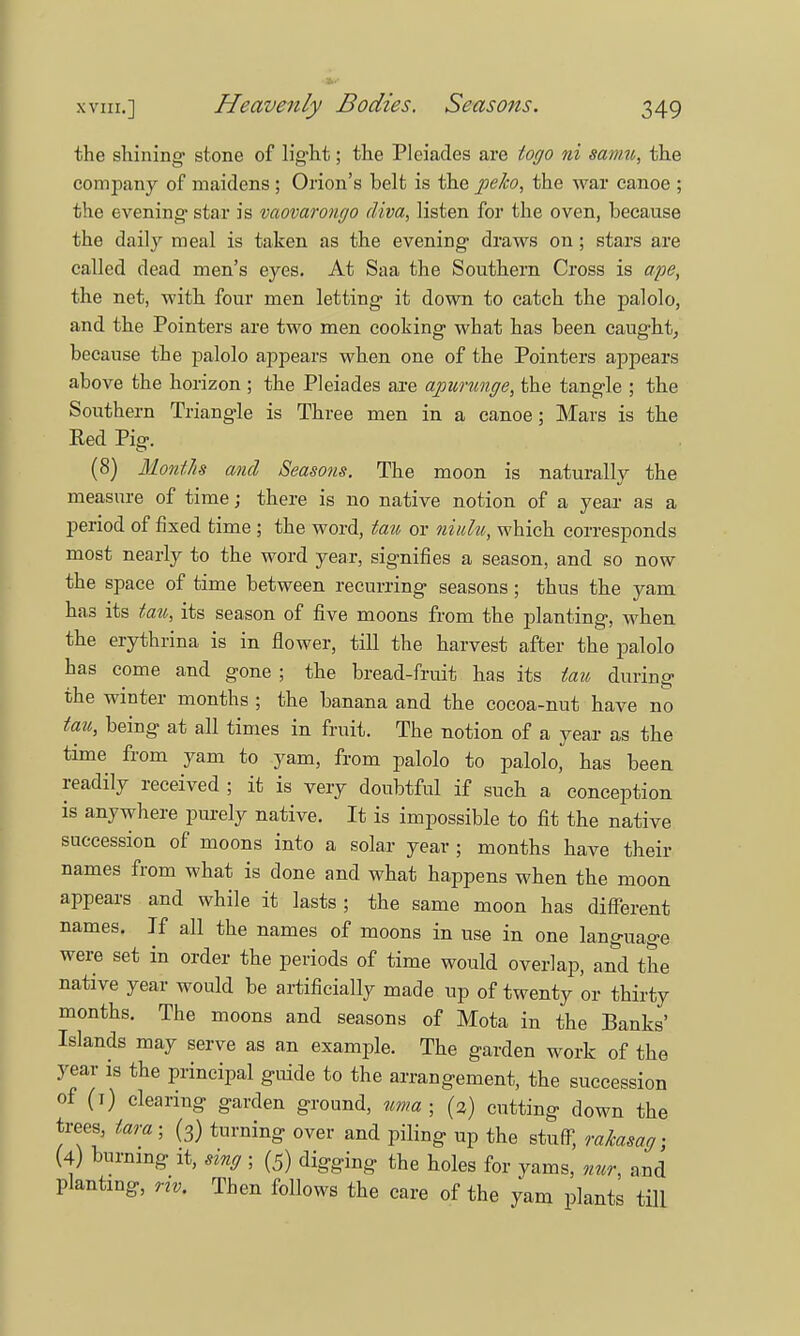 the shining- stone of light; the Pleiades are togo ni samu, the company of maidens ; Orion's belt is the peko, the war canoe ; the evening- star is vaovarongo diva, listen for the oven, because the daily meal is taken as the evening draws on; stars are called dead men's eyes. At Saa the Southern Cross is ape, the net, with four men letting it down to catch the palolo, and the Pointers are two men cooking what has been caught, because the palolo appears when one of the Pointers appears above the horizon ; the Pleiades are ajourunge, the tangle ; the Southern Triangle is Three men in a canoe; Mars is the Red Pig. (8) Month and Seasons. The moon is naturally the measure of time; there is no native notion of a year as a period of fixed time ; the word, tan or niulu, which corresponds most nearly to the word year, signifies a season, and so now the space of time between recurring seasons; thus the yam has its tau, its season of five moons from the planting, when the erythrina is in flower, till the harvest after the palolo has come and gone ; the bread-fruit has its tau during the winter months ; the banana and the cocoa-nut have no tau, being at all times in fruit. The notion of a year as the time from yam to yam, from palolo to palolo, has been readily received ; it is very doubtful if such a conception is anywhere purely native. It is impossible to fit the native succession of moons into a solar year; months have their names from what is done and what happens when the moon appears and while it lasts ; the same moon has different names. If all the names of moons in use in one language were set in order the periods of time would overlap, and the native year would be artificially made up of twenty or thirty months. The moons and seasons of Mota in the Banks' Islands may serve as an example. The garden work of the year is the principal guide to the arrangement, the succession of (i) clearing garden ground, uma ■ (3) cutting down the trees, tara ■ (3) turning over and piling up the stuff, rakasag; (4) burning it, sing ; (5) digging the holes for yams, nur, and planting, riv. Then follows the care of the yam plants till