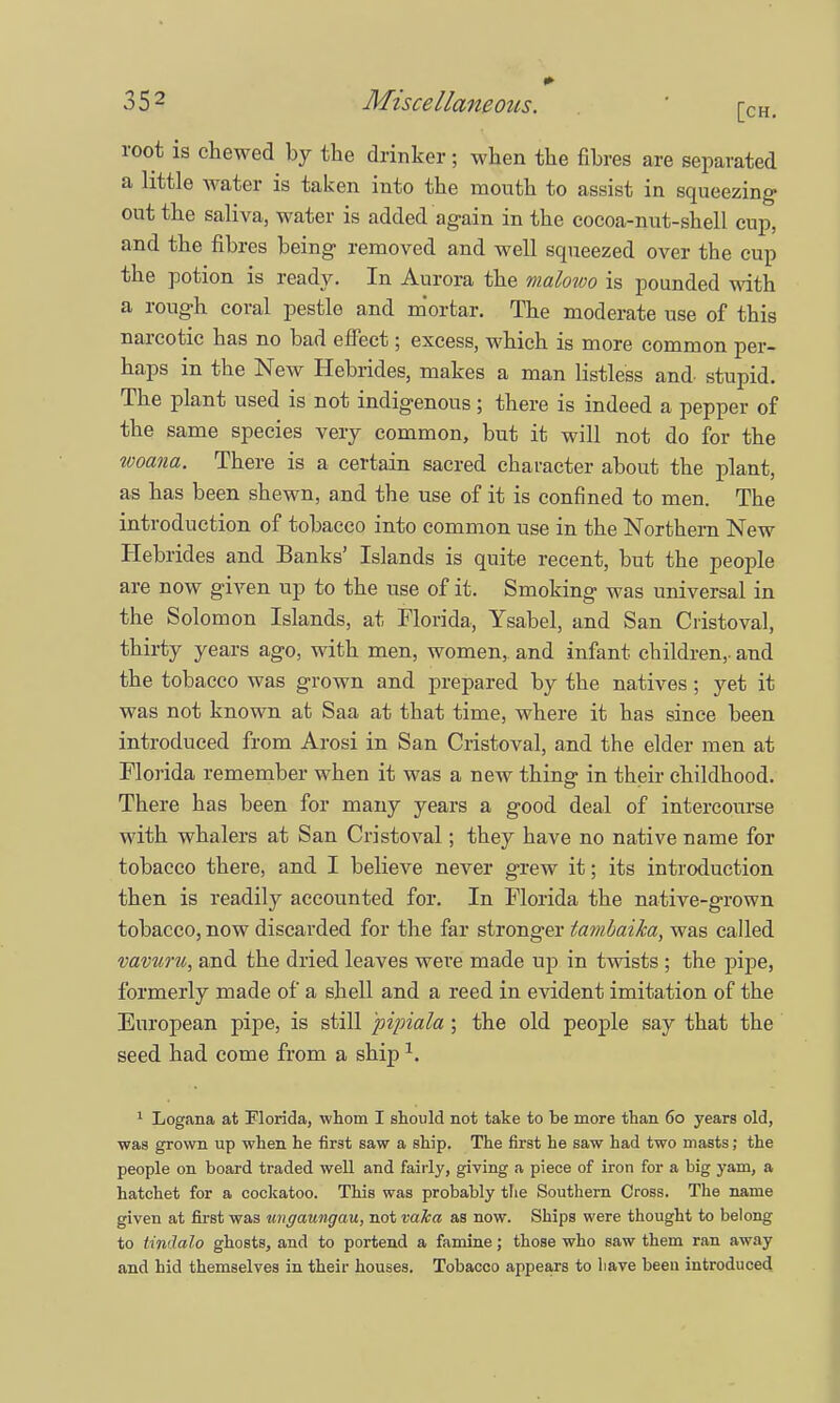 root is chewed by the drinker; when the fibres are separated a little water is taken into the mouth to assist in squeezing out the saliva, water is added again in the cocoa-nut-shell cup, and the fibres being removed and well squeezed over the cup the potion is ready. In Aurora the malowo is pounded with a rough coral pestle and mortar. The moderate use of this narcotic has no bad effect; excess, which is more common per- haps in the New Hebrides, makes a man listless and stupid. The plant used is not indigenous; there is indeed a pepper of the same species very common, but it will not do for the woana. There is a certain sacred character about the plant, as has been shewn, and the use of it is confined to men. The introduction of tobacco into common use in the Northern New Hebrides and Banks' Islands is quite recent, but the people are now given up to the use of it. Smoking was universal in the Solomon Islands, at Florida, Ysabel, and San Cristoval, thirty years ago, with men, women,, and infant children,, and the tobacco was grown and prepared by the natives; yet it was not known at Saa at that time, where it has since been introduced from Arosi in San Cristoval, and the elder men at Florida remember when it was a new thing in their childhood. There has been for many years a good deal of intercourse with whalers at San Cristoval; they have no native name for tobacco there, and I believe never grew it; its introduction then is readily accounted for. In Florida the native-grown tobacco, now discarded for the far stronger tambaika, was called vavuru, and the dried leaves were made up in twists ; the pipe, formerly made of a shell and a reed in evident imitation of the European pipe, is still pipiala ; the old people say that the seed had come from a ship x. 1 Logana at Florida, whom I should not take to be more than 6o years old, was grown up when he first saw a ship. The first he saw had two masts; the people on board traded well and fairly, giving a piece of iron for a big yam, a hatchet for a cockatoo. This was probably the Southern Cross. The name given at first was ungaungau, not vaka as now. Ships were thought to belong to UmJalo ghosts, and to portend a famine; those who saw them ran away and hid themselves in their houses. Tobacco appears to have been introduced