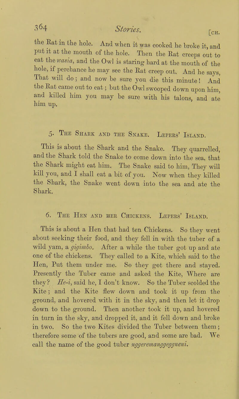 the Rat in the hole. And when it was cooked he broke it, and put it at the mouth of the hole. Then the Rat creeps out to eat the wasia, and the Owl is staring- hard at the mouth of the hole, if perchance he may see the Rat creep out. And he says, That will do; and now be sure you die this minute! And the Rat came out to eat; but the Owl swooped down upon him, and killed him you may be sure with his talons, and ate him up. 5. The Shark and the Snake. Lepers' Island. This is about the Shark and the Snake. They quarrelled, and the Shark told the Snake to come down into the sea, that the Shark might eat him. The Snake said to him, They will kill you, and I shall eat a bit of you. Now when they killed the Shark, the Snake went down into the sea and ate the Shark. 6. The Hen and her Chickens. Lepers' Island. This is about a Hen that had ten Chickens. So they went about seeking- their food, and they fell in with the tuber of a wild yam, a gigimbo. After a while the tuber got up and ate one of the chickens. They called to a Kite, which said to the Hen, Put them under me. So they got there and stayed. Presently the Tuber came and asked the Kite, Where are they? He-i, said he, I don't know. So the Tuber scolded the Kite; and the Kite flew down and took it up from the ground, and hovered with it in the sky, and then let it drop down to the ground. Then another took it up, and hovered in turn in the sky, and dropped it, and it fell down and broke in two. So the two Kites divided the Tuber between them; therefore some of the tubers are good, and some are bad. We call the name of the good tuber nggeremanggeggneni.