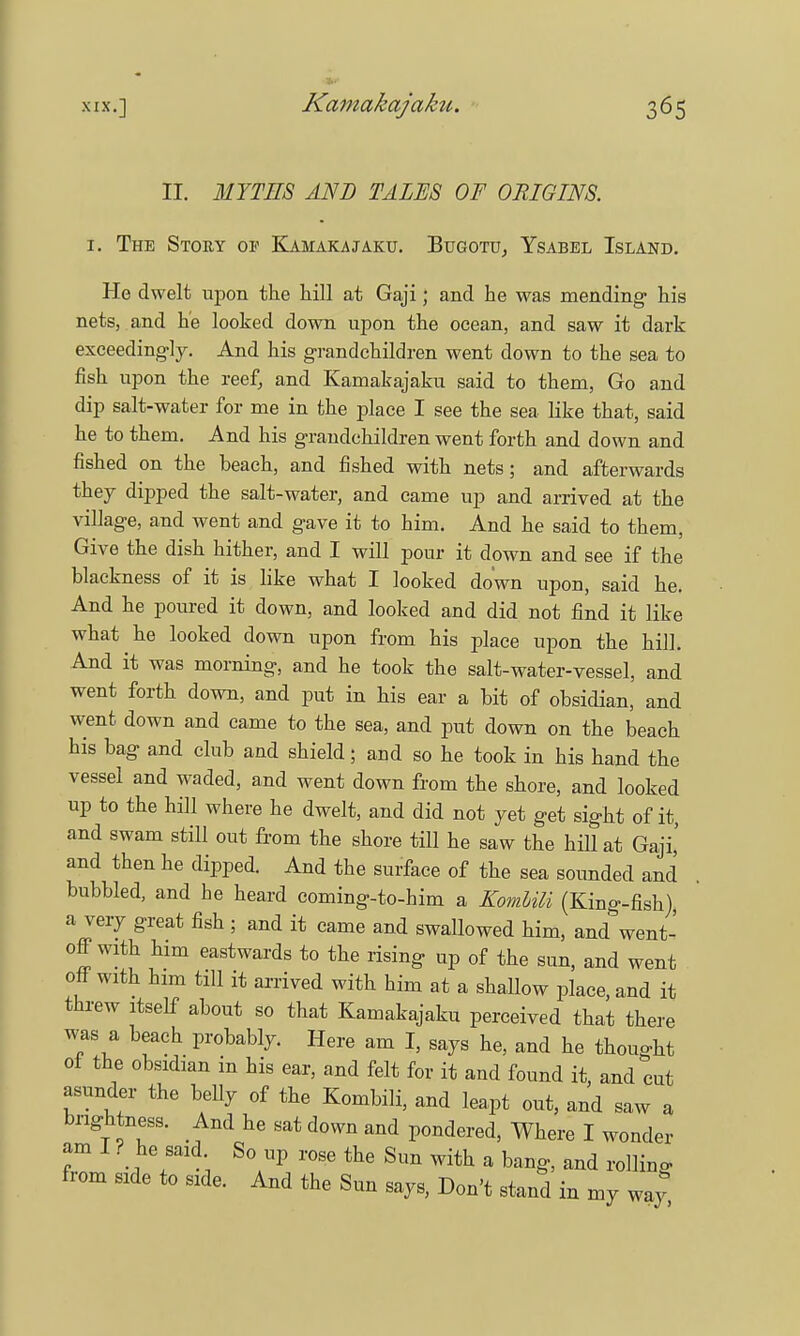 •*** II. MYTHS AND TALES OF ORIGINS, i. The Story of Kamakajaku. Bugotu, Ysabel Island. He dwelt upon the hill at Gaji; and he was mending his nets, and he looked down upon the ocean, and saw it dark exceedingly. And his grandchildren went down to the sea to fish upon the reef, and Kamakajaku said to them, Go and dip salt-water for me in the place I see the sea like that, said he to them. And his grandchildren went forth and down and fished on the beach, and fished with nets; and afterwards they dipped the salt-water, and came up and arrived at the village, and went and gave it to him. And he said to them, Give the dish hither, and I will pour it down and see if the blackness of it is like what I looked down upon, said he. And he poured it down, and looked and did not find it like what he looked down upon from his place upon the hill. And it was morning, and he took the salt-water-vessel, and went forth down, and put in his ear a bit of obsidian, and went down and came to the sea, and put down on the beach his bag and club and shield; and so he took in his hand the vessel and waded, and went down from the shore, and looked up to the hill where he dwelt, and did not yet get sight of it, and swam still out from the shore till he saw the hill at Gaji,' and then he dipped. And the surface of the sea sounded and bubbled, and he heard coming-to-him a Komlili (King-fish), a very great fish ; and it came and swallowed him, and went- off with him eastwards to the rising up of the sun, and went off with him till it arrived with him at a shallow place, and it threw itself about so that Kamakajaku perceived that there was a beach probably. Here am I, says he, and he thought of the obsidian in his ear, and felt for it and found it, and cut asunder the belly of the Kombili, and leapt out, and saw a brightness. And he sat down and pondered, Where I wonder am I ? he said So up rose the Sun with a bang, and rolling from side to side. And the Sun says, Don't stand in my wa}*