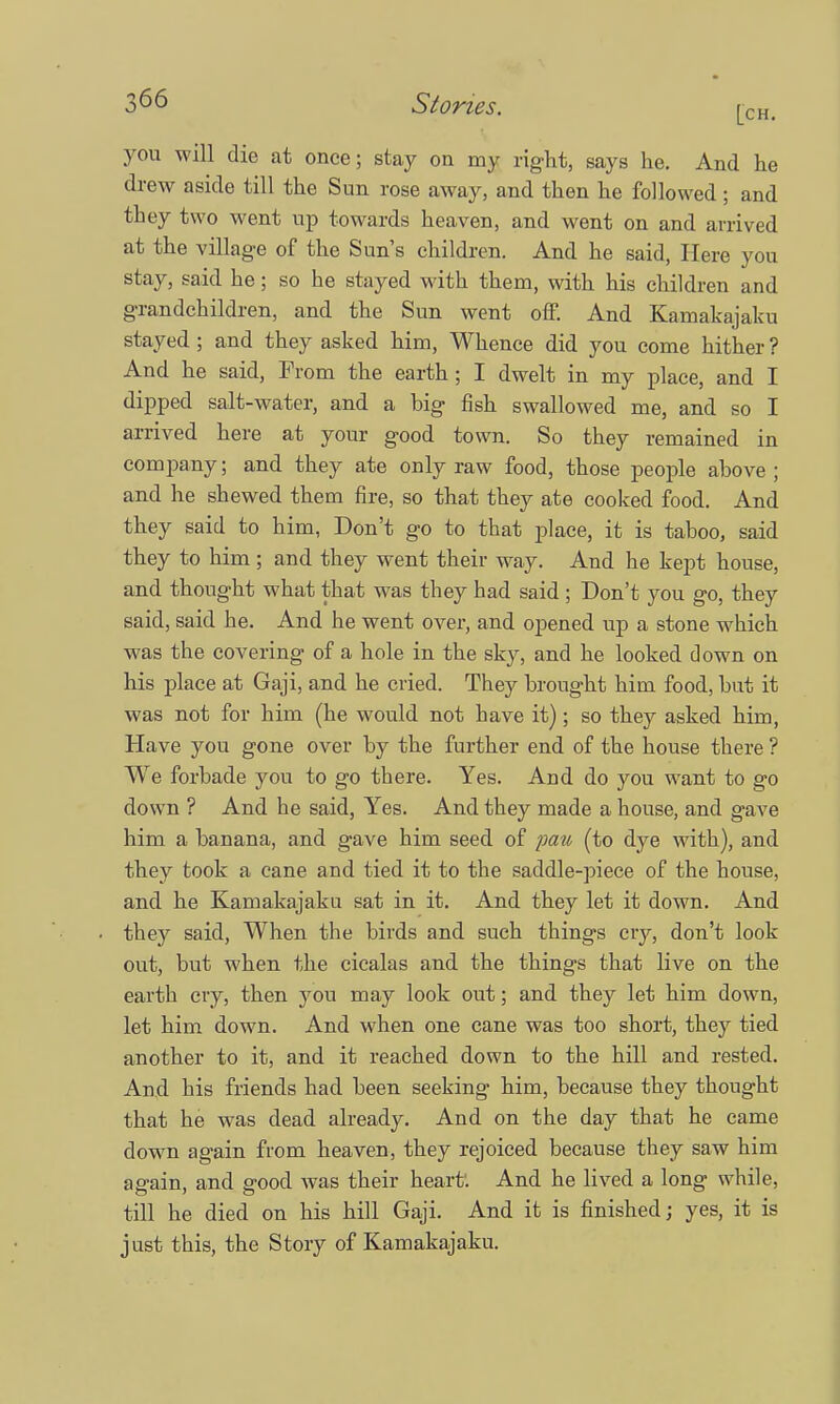 you will die at once; stay on my right, says he. And he drew aside till the Sun rose away, and then he followed; and they two went up towards heaven, and went on and arrived at the village of the Sun's children. And he said, Here you stay, said he; so he stayed with them, with his children and grandchildren, and the Sun went off. And Kamakajaku stayed ; and they asked him, Whence did you come hither ? And he said, From the earth; I dwelt in my place, and I dipped salt-water, and a big fish swallowed me, and so I arrived here at your good town. So they remained in company; and they ate only raw food, those people above; and he shewed them fire, so that they ate cooked food. And they said to him, Don't go to that place, it is taboo, said they to him ; and they went their way. And he kept house, and thought what that was they had said ; Don't you go, they said, said he. And he went over, and opened up a stone which was the covering of a hole in the sky, and he looked down on his place at Gaji, and he cried. They brought him food, but it was not for him (he would not have it); so they asked him, Have you gone over by the further end of the house there ? We forbade you to go there. Yes. And do you want to go down ? And he said, Yes. And they made a house, and gave him a banana, and gave him seed of pau (to dye with), and they took a cane and tied it to the saddle-piece of the house, and he Kamakajaku sat in it. And they let it down. And they said, When the birds and such things cry, don't look out, but when the cicalas and the things that live on the earth cry, then you may look out; and they let him down, let him down. And when one cane was too short, they tied another to it, and it reached down to the hill and rested. And his friends had been seeking him, because they thought that he was dead already. And on the day that he came down again from heaven, they rejoiced because they saw him again, and good was their heart. And he lived a long while, till he died on his hill Gaji. And it is finished; yes, it is just this, the Story of Kamakajaku.