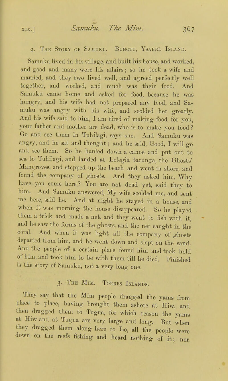 2. The Story of Samuku. Bugotu, Ysabbl Island. Samukn lived in his village, and. built his house, and worked, and good and many were his affairs ; so he took a wife and married, and they two lived well, and agreed perfectly well together, and worked, and much was their food. And Samuku came home and asked for food, because he was hungry, and his wife had not prepared any food, and Sa- muku was angry with his wife, and scolded her greatly. And his wife said to him, I am tired of making food for you, your father and mother are dead, who is to make you food ? Go and see them in Tuhilagi, says she. And Samuku was angry, and he sat and thought; and he said, Good, I will go and see them. So he hauled down a canoe and put out to sea to Tuhilagi, and landed at Lelegia tarunga, the Ghosts' Mangroves, and stepped up the beach and went in shore, and found the company of ghosts. And they asked him, Why have you come here? You are not dead yet, said they to him. And Samuku answered, My wife scolded me, and sent me here, said he. And at night he stayed in a house, and when it was morning the house disappeared. So he played them a trick and made a net, and they went to fish with it, and he saw the forms of the ghosts, and the net caught in the coral. And when it was light all the company of ghosts departed from him, and he went down and slept on the sand. And the people of a certain place found him and took hold of him, and took him to be with them till he died. Finished is the story of Samuku, not a very long one. 3. The Mim. Torres Islands. They say that the Mim people dragged the yams from place to place, having brought them ashore at Hiw, and then dragged them to Tugua, for which reason the 'yams at Hiw and at Tugua are very large and long. But when they dragged them along here to Lo, all the people were down on the reefs fishing and heard nothing of it; nor