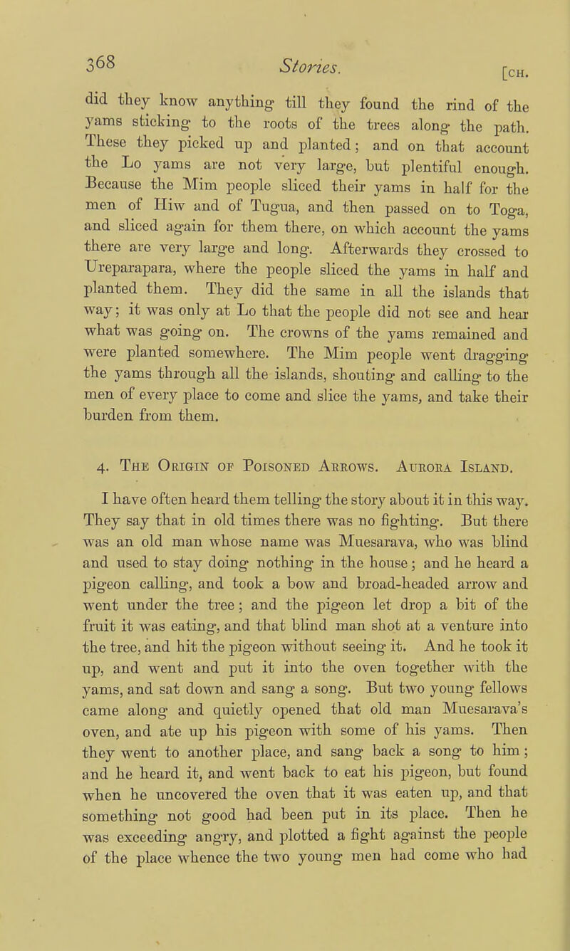 did they know anything till they found the rind of the yams sticking to the roots of the trees along the path. These they picked up and planted; and on that account the Lo yams are not very large, but plentiful enough. Because the Mim people sliced their yams in half for the men of Hiw and of Tugua, and then passed on to Toga, and sliced again for them there, on which account the yams there are very large and long. Afterwards they crossed to Ureparapara, where the people sliced the yams in half and planted them. They did the same in all the islands that way; it was only at Lo that the people did not see and hear what was going on. The crowns of the yams remained and were planted somewhere. The Mim people went dragging the yams through all the islands, shouting and calling to the men of every place to come and slice the yams, and take their burden from them. 4. The Origin of Poisoned Arrows. Aurora Island. I have often heard them telling the story about it in this way. They say that in old times there was no fighting. But there was an old man whose name was Muesarava, who was blind and used to stay doing nothing in the house; and he heard a pigeon calHng, and took a bow and broad-headed arrow and went under the tree; and the pigeon let drop a bit of the fruit it was eating, and that blind man shot at a venture into the tree, and hit the pigeon without seeing it. And he took it up, and went and put it into the oven together with the yams, and sat down and sang a song. But two young fellows came along and quietly opened that old man Muesarava's oven, and ate up his pigeon with some of his yams. Then they went to another place, and sang back a song to him; and he heard it, and went back to eat his pigeon, but found when he uncovered the oven that it was eaten up, and that something not good had been put in its place. Then he was exceeding angry, and plotted a fight against the people of the place whence the two young men had come who had