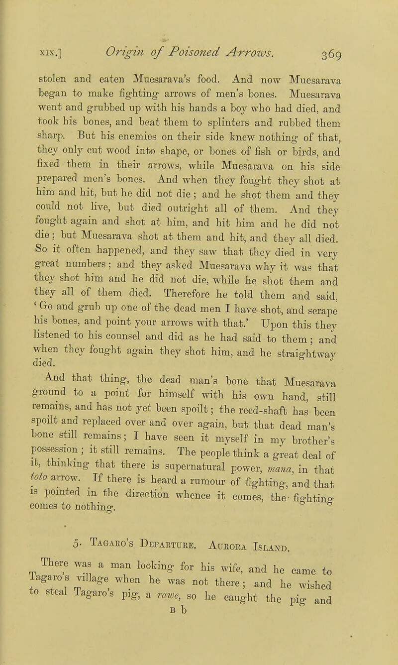 stolen and eaten Muesarava's food. And now Muesarava began to make fighting arrows of men's bones. Muesarava went and grubbed up with his hands a boy who had died, and took his bones, and beat them to splinters and rubbed them sharp. But his enemies on their side knew nothing of that, they only cut wood into shape, or bones of fish or birds, and fixed them in their arrows, while Muesarava on his side prepared men's bones. And when they fought they shot at him and hit, but he did not die ; and he shot them and they could not live, but died outright all of them. And they fought again and shot at him, and hit him and he did not die ; but Muesarava shot at them and hit, and they all died. So it often happened, and they saw that they died in very great numbers; and they asked Muesarava why it was that they shot him and he did not die, while he shot them and they all of them died. Therefore he told them and said, «Go and grub up one of the dead men I have shot, and scrape his bones, and point your arrows with that.' Upon this they listened to his counsel and did as he had said to them; and when they fought again they shot him, and he straightway died. And that thing, the dead man's bone that Muesarava ground to a point for himself with his own hand, stiU remains, and has not yet been spoilt; the reed-shaft has been spoilt and replaced over and over again, but that dead man's bone still remains; I have seen it myself in my brother's possession ; it still remains. The people think a great deal of it, thinking that there is supernatural power, nana, in that toto arrow. If there is heard a rumour of fighting, and that is pointed m the direction whence it comes, the - fightin°- comes to nothino-. 5 5- Tagaro's Departure. Aurora Island. There was a man looking for his wife, and he came to Tagaro s village when he was not there; and he wished to steal Tagaro s pig, a rawe, so he caught the pig and B b