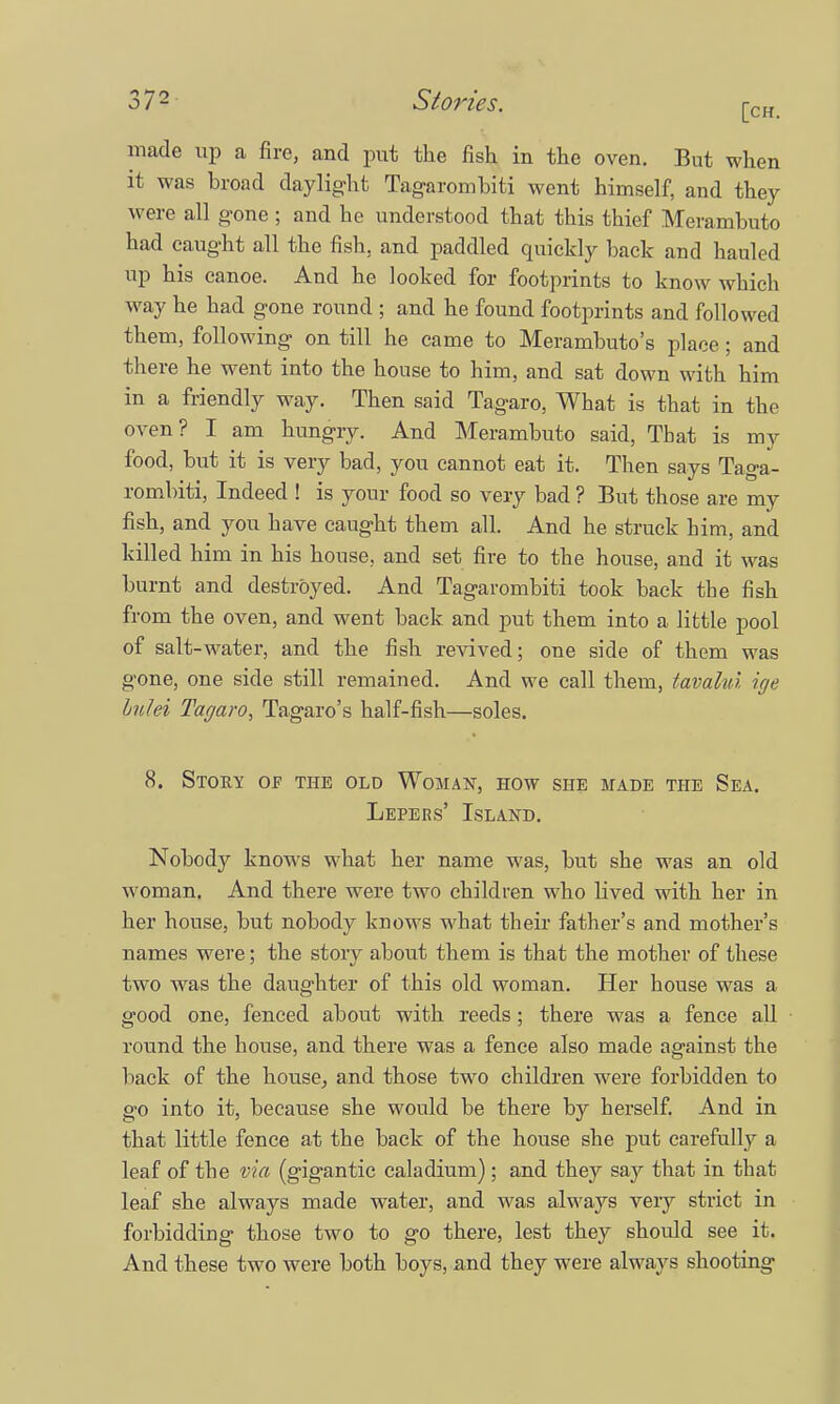 made up a fire, and put the fish in the oven. But when it was broad daylight Tagarombiti went himself, and they were all gone ; and he understood that this thief Merambuto had caught all the fish, and paddled quickly back and hauled up his canoe. And he looked for footprints to know which way he had gone round ; and he found footprints and followed them, following on till he came to Merambuto's place; and there he went into the house to him, and sat down with him in a friendly way. Then said Tagaro, What is that in the oven? I am hungry. And Merambuto said, That is my food, but it is very bad, you cannot eat it. Then says Taga- romhiti, Indeed ! is your food so very bad ? But those are my fish, and you have caught them all. And he struck bim, and killed him in his house, and set fire to the house, and it was burnt and destroyed. And Tagarombiti took back tbe fish from the oven, and went back, and put them into a little pool of salt-water, and the fish revived; one side of them was gone, one side still remained. And we call them, tavahu ige Lulei Tagaro, Tagaro's half-fish—soles. 8. Story of the old Woman, how she made the Sea. Lepers' Island. Nobody knows what her name was, but she was an old woman. And there were two children who lived with her in her house, but nobody knows what their father's and mother's names were; the story about them is that the mother of these two was the daughter of this old woman. Her house was a good one, fenced about with reeds; there was a fence all round the house, and there was a fence also made against the back of the house, and those two children were forbidden to go into it, because she would be there by herself. And in that little fence at the back of the house she put carefully a leaf of the via (gigantic caladium) ; and they say that in that leaf she always made water, and was always very strict in forbidding those two to go there, lest they should see it. And these two were both boys, and they were always shooting