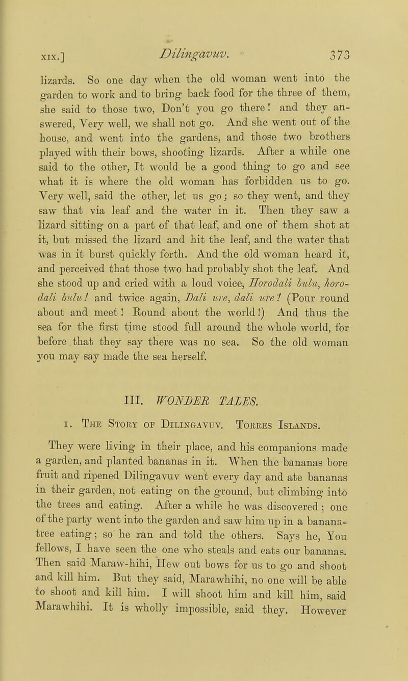 Dilingavuv. lizards. So one day when the old woman went into the garden to work and to bring- back food for the three of them, she said to those two, Don't you go there! and they an- swered, Very well, we shall not go. And she went out of the house, and went into the gardens, and those two brothers played with their bows, shooting lizards. After a while one said to the other, It would be a good thing to go and see what it is where the old woman has forbidden us to go. Very well, said the other, let us go; so they went, and they saw that via leaf and the water in it. Then they saw a lizard sitting on a part of that leaf, and one of them shot at it, but missed the lizard and hit the leaf, and the water that was in it burst quickly forth. And the old woman heard it, and perceived that those two had probably shot the leaf. And she stood up and cried with a loud voice, Horodali bulu, horo- dali buhi,! and twice again, Dali tire, dali ufe'! (Pour round about and meet! Round about the world!) And thus the sea for the first time stood full around the whole world, for before that they say there was no sea. So the old woman you may say made the sea herself. III. WONDER TALES. i. The Stoky of Dilingavuv. Tokres Islands. They were riving in their place, and his companions made a garden, and planted bananas in it. When the bananas bore fruit and ripened Dilingavuv went every day and ate bananas in their garden, not eating on the ground, but climbing into the trees and eating. After a while he was discovered; one of the party went into the garden and saw him up in a banana- tree eating; so he ran and told the others. Says he, You fellows, I have seen the one who steals and eats our bananas. Then said Maraw-hihi, Hew out bows for us to go and shoot and kill him. But they said, Marawhihi, no one will be able to shoot and kill him. I will shoot him and kill him, said Marawhihi. It is wholly impossible, said they. However