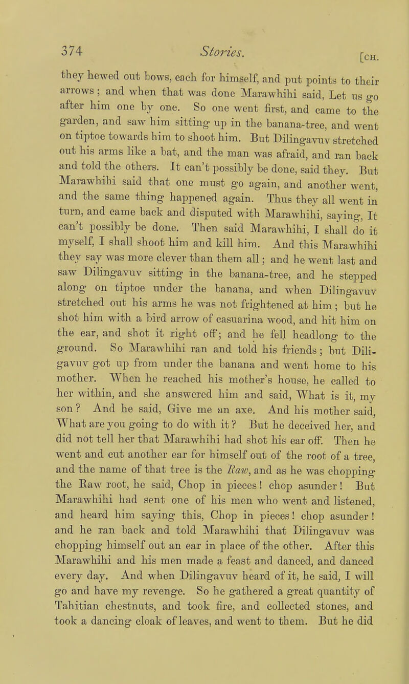 they hewed out bows, each for himself, and put points to their arrows ; and when that was done Marawhihi said, Let us go after him one by one. So one went first, and came to the garden, and saw him sitting up in the banana-tree, and went on tiptoe towards him to shoot him. But Dilingavuv stretched out his arms like a bat, and the man was afraid, and ran back and told the others. It can't possibly be done, said they. But Marawhihi said that one must go again, and another went, and the same thing happened again. Thus they all went in turn, and came back and disputed with Marawhihi, saying, It can't possibly be done. Then said Marawhihi, I shall do it myself, I shall shoot him and kill him. And this Marawhihi they say was more clever than them all; and he went last and saw Dilingavuv sitting in the banana-tree, and he stepped along on tiptoe under the banana, and when Dilingavuv stretched out his arms he was not frightened at him; but he shot him with a bird arrow of casuarina wood, and hit him on the ear, and shot it right off; and he fell headlong to the ground. So Marawhihi ran and told his friends; but Dili- gavuv got up from under the banana and went home to his mother. When he reached his mother's house, he called to her within, and she answered him and said, What is it, my son ? And he said, Give me an axe. And his mother said, What are you going to do with it ? But he deceived her, and did not tell her that Marawhihi had shot his ear off. Then he went and cut another ear for himself out of the root of a tree, and the name of that tree is the Raw, and as he was chopping the Raw root, he said, Chop in pieces! chop asunder! But Marawhihi had sent one of his men who went and listened, and heard him saying this, Chop in pieces! chop asunder! and he ran back and told Marawhihi that Dilingavuv was chopping himself out an ear in place of the other. After this Marawhihi and his men made a feast and danced, and danced every day. And when Dilingavuv heard of it, he said, I will go and have my revenge. So he gathered a great quantity of Tahitian chestnuts, and took fire, and collected stones, and took a dancing cloak of leaves, and went to them. But he did