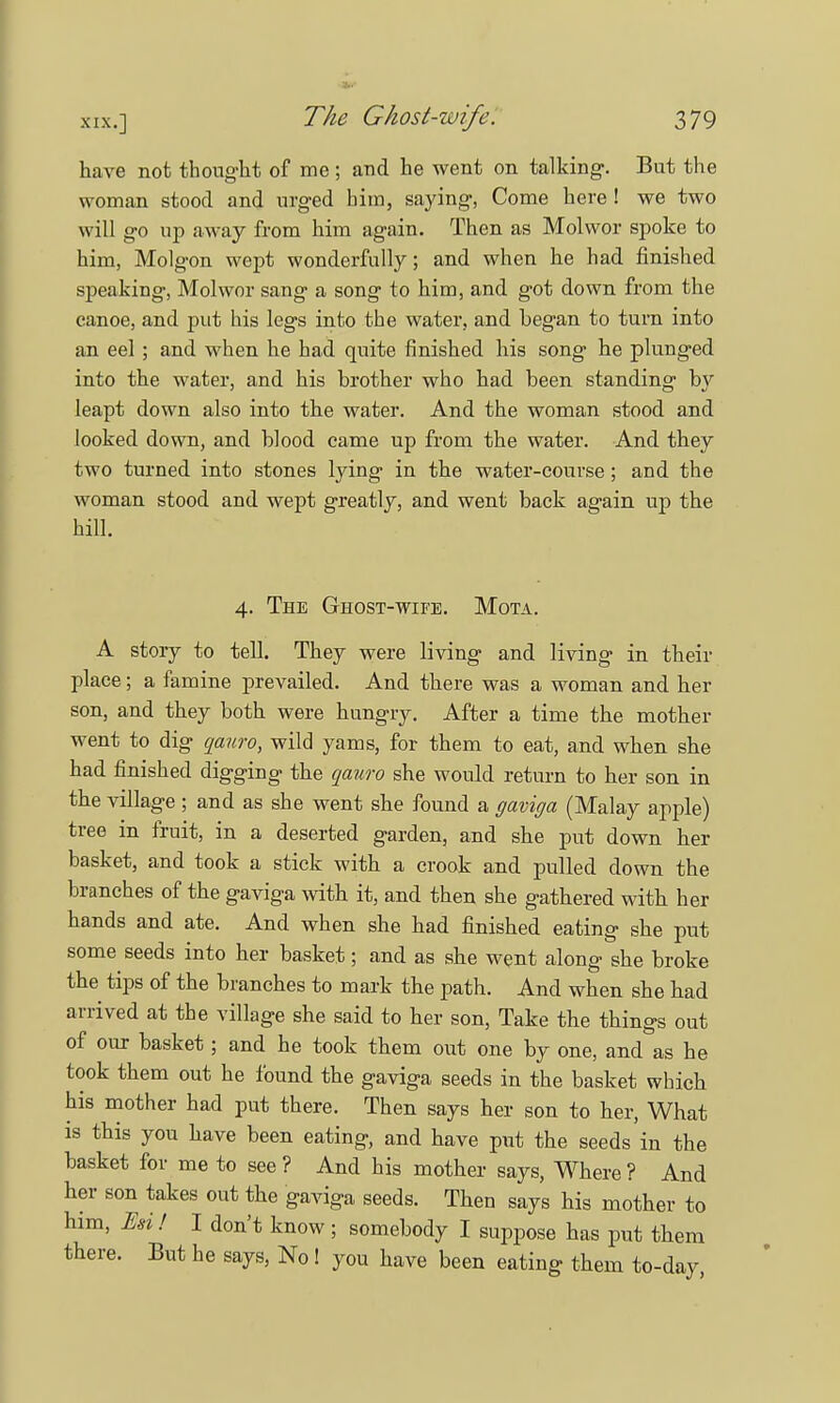 have not thought of me ; and he went on talking-. But the woman stood and urged him, saying, Come here! we two will go up away from him again. Then as Molwor spoke to him, Molgon wept wonderfully; and when he had finished speaking, Molwor sang a song to him, and got down from the canoe, and put his legs into the water, and began to turn into an eel ; and when he had quite finished his song he plunged into the water, and his brother who had been standing by leapt down also into the water. And the woman stood and looked down, and blood came up from the water. And they two turned into stones lying in the water-course; and the woman stood and wept greatly, and went back again up the hill. 4. The Ghost-wife. Mota. A story to tell. They were living and living in their place; a famine prevailed. And there was a woman and her son, and they both were hungry. After a time the mother went to dig qauro, wild yams, for them to eat, and when she had finished digging the qauro she would return to her son in the village ; and as she went she found a gaviga (Malay apple) tree in fruit, in a deserted garden, and she put down her basket, and took a stick with a crook and pulled down the branches of the gaviga with it, and then she gathered with her hands and ate. And when she had finished eating she put some seeds into her basket; and as she went along she broke the tips of the branches to mark the path. And when she had arrived at the village she said to her son, Take the things out of our basket; and he took them out one by one, and as he took them out he found the gaviga seeds in the basket which his mother had put there. Then says her son to her, What is this you have been eating, and have put the seeds in the basket for me to see ? And his mother says, Where ? And her son takes out the gaviga seeds. Then says his mother to him, Ml I don't know ; somebody I suppose has put them there. But he says, No ! you have been eating them to-day,