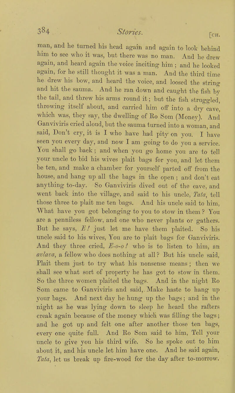 man, and he turned his head again and again to look behind him to S66 who it was, but there was no man. And he drew again, and heard again the voice inciting him ; and he looked again, for he still thought it was a man. And the third time he drew his bow. and heard the voice, and loosed the string and hit the sauma. And he ran down and caught the fish by the tail, and threw his arms round it; but the fish struggled, throwing itself about, and carried him off into a dry cave, which was, they say, the dwelling of Bo Som (Money). And Ganviviris cried aloud, but the sauma turned into a woman, and said, Don't cry, it is I who have had pity on you. I have seen you every day, and now I am going to do you a service. You shall go back; and when you go home you are to tell your uncle to bid his wives plait bags for you, and let them be ten, and make a chamber for yourself parted off from the house, and hang up all the bags in the open ; and don't eat anything to-day. So Ganviviris dived out of the cave, and went back into the village, and said to his uncle, Tata, tell those three to plait me ten bags. And his uncle said to him, What have you got belonging to you to stow in them ? You are a penniless fellow, and one who never plants or gathers. But he says, E! just let me have them plaited. So his uncle said to his wives, You are to plait bags for Ganviviris. And they three cried, E-o-o! who is to listen to him, an avlava, a fellow who does nothing at all ? But his uncle said, Plait them just to try what his nonsense means ; then we shall see what sort of property he has got to stow in them. So the three women plaited the bags. And in the night Bo Som came to Ganviviris and said,. Make haste to hang up your bags. And next day he hung up the bags; and in the night as he was lying down to sleep he heard the rafters creak again because of the money which was filling the bags; and he got up and felt one after another those ten bags, every one quite full. And Bo Som said to him, Tell your uncle to give you his third wife. So he spoke out to him about it, and his uncle let him have one. And he said again, Tata, let us break up fire-wood for the day after to-morrow.