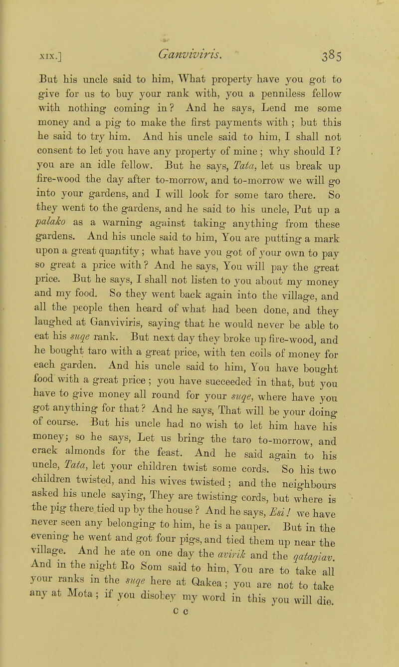 But his uncle said to him, What property have you got to give for us to buy your rank with, you a penniless fellow with nothing coming in ? And he says, Lend me some money and a pig to make the first payments with ; but this he said to try him. And his uncle said to him, I shall not consent to let you have any property of mine ; why should I? you are an idle fellow. But he says, Tata, let us break up fire-wood the day after to-morrow, and to-morrow we will go into your gardens, and I will look for some taro there. So they went to the gardens, and he said to his uncle, Put up a palako as a warning against taking anything from these gardens. And his uncle said to him, You are putting a mark upon a great quantity; what have you got of your own to pay so great a price with ? And he says, You will pay the great price. But he says, I shall not listen to you about my money and my food. So they went back again into the village, and all the people then heard of what had been done, and they laughed at Ganviviris, saying that he would never be able to eat his suae rank. But next day they broke up fire-wood, and he bought taro with a great price, with ten coils of money for each garden. And his uncle said to him, You have bought food with a great price ; you have succeeded in thab, but you have to give money all round for your suae, where have you got anything for that? And he says, That will be your doing of course. But his uncle had no wish to let him have his money; so he says, Let us bring the taro to-morrow, and crack almonds for the feast. And he said again to his uncle, Tata, let your children twist some cords. So his two children twisted, and his wives twisted ; and the neighbours asked his uncle saying, They are twisting cords, but where is the pig there tied up by the house ? And he says, En ! we have never seen any belonging to him, he is a pauper. But in the evening he went and got four pigs, and tied them up near the village. And he ate on one day the avink and the qatagiav And m the night Ro Som said to him, You are to take all your ranks m the suae here at Qakea; you are not to take any at Mota; if you disobey my word in this you will die. c c