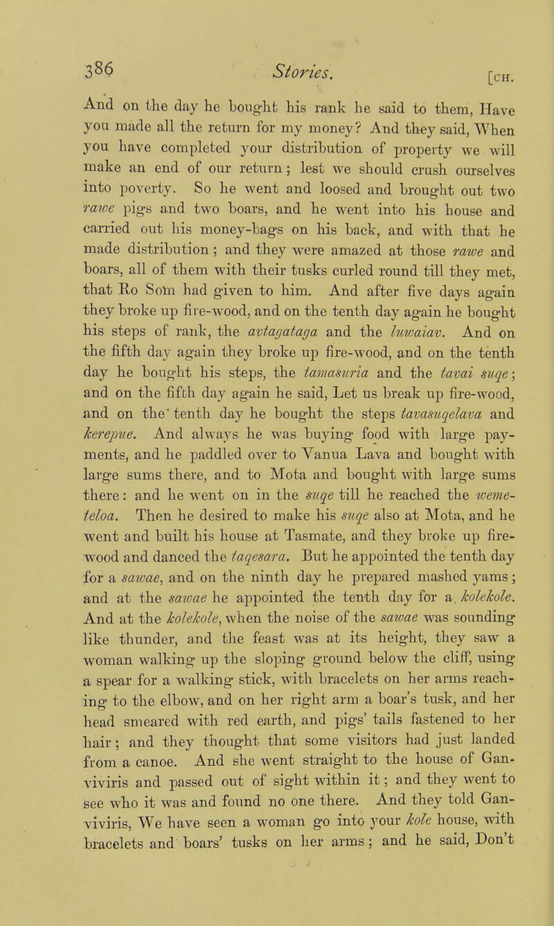 And on the day he bought his rank he said to them, Have you made all the return for my money? And they said, When you have completed your distribution of property we will make an end of our return; lest we should crush ourselves into poverty. So he went and loosed and brought out two rawe pigs and two boars, and he went into his bouse and earned out his money-bags on his back, and with that he made distribution; and they were amazed at those rawe and boars, all of them with their tusks curled round till they met, that Eo Som had given to him. And after five days agaiu they broke up fire-wood, and on the tenth day again he bought his steps of rank, the avtagataga and the hmaiav. And on the fifth day again they broke up fire-wood, and on the tenth day he bought his steps, the tamasuria and the tavai suqe; and on the fifth day again he said, Let us break up fire-wood, and on the' tenth day he bought the steps lavasuqelava and kerejme. And always he was buying food with large pay- ments, and he paddled over to Vanua Lava and bought with large sums there, and to Mota and bought with large sums there: and he went on in the suqe till he reached the weme- teloa. Then he desired to make his suqe also at Mota, and he went and built his house at Tasmate, and they broke up fire- wood and danced the taqesara. But he appointed the tenth day for a sawae, and on the ninth day he prepared mashed yams; and at the sawae he appointed the tenth day for a. kolekole. And at the kolekole, when the noise of the sawae was sounding like thunder, and the feast was at its height, they saw a woman walking up the sloping ground below the cliff, using a spear for a walking stick, with bracelets on her arms reach- ing to the elbow, and on her right arm a boar's tusk, and her head smeared with red earth, and pigs' tails fastened to her hair; and they thought that some visitors had just landed from a canoe. And she went straight to the house of Gan- viviris and passed out of sight within it; and they went to see who it was and found no one there. And they told Gan- viviris, We have seen a woman go into your kole house, with bracelets and boars' tusks on her arms; and he said, Don't