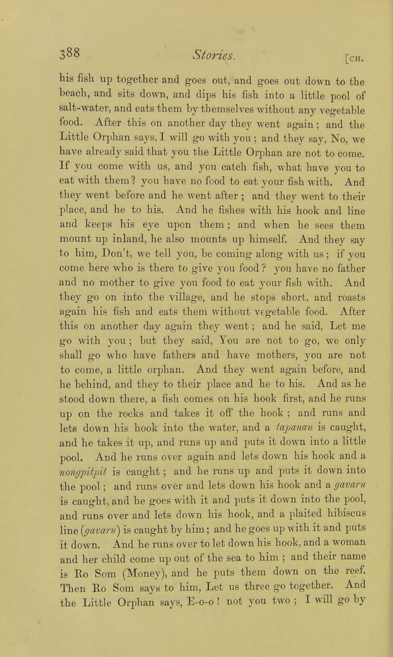 his fish up tog-ether and goes out, and goes out down to the beach, and sits down, and dips his fish into a little pool of salt-water, and eats them by themselves without any vegetable food. After this on another day they went again; and the Little Orphan says, I will go with you ; and they say, No, we have already said that you the Little Orphan are not to come. If you come with us, and you catch fish, what have you to eat with them? you have no food to eat your fish with. And they went before and he went after ; and they went to their place, and he to his. And he fishes with his hook and line and keeps his eye upon them; and when he sees them mount up inland, he also mounts up himself. And they say to him, Don't, we tell you, be coming along with us; if you come here who is there to give you food ? you have no father and no mother to give you food to eat your fish with. And they go on into the village, and he stops short, and roasts again his fish and eats them without vegetable food. After this on another day again they went; and he said, Let me g'o with you ; but they said, You are not to go, we only shall go who have fathers and have mothers, you are not to come, a little orphan. And they went again before, and he behind, and they to their place and he to his. And as he stood down there, a fish comes on his hook first, and he runs up on the rocks and takes it off the hook ; and runs and lets down his hook into the water, and a iapanau is caught, and he takes it up, and runs up and puts it down into a little pool. And he runs over again and lets down his hook and a nongpitpit is caught; and he runs up and puts it down into the pool; and runs over and lets down his hook and a gavaru is caught, and he goes with it and puts it down into the pool, and runs over and lets down his hook, and a plaited hibiscus line (gavarv) is caught by him; and he goes up with it and puts it down. And he runs over to let down his hook, and a woman and her child come up out of the sea to him ; and their name is Eo Som (Money), and he puts them down on the reef. Then Ro Som says to him, Let us three go together. And