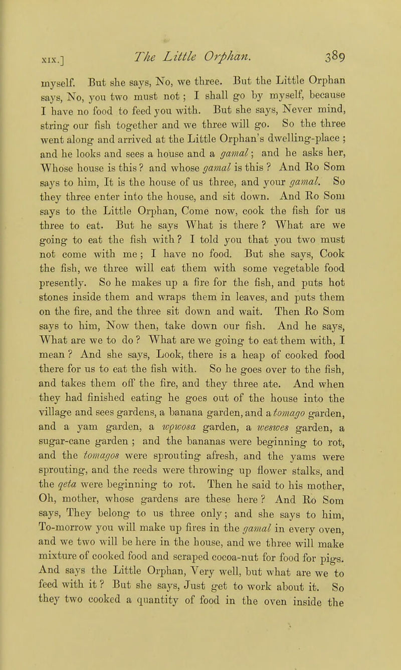 myself. But she says, No, we three. But the Little Orphan says, No, you two must not ; I shall go by myself, because I have no food to feed you with. But she says, Never mind, string our fish together and we three will go. So the three went along and arrived at the Little Orphan's dwelling-place ; and he looks and sees a house and a gamal; and he asks her, Whose house is this ? and whose gamal is this ? And Ro Som says to him, It is the house of us three, and your gamal. So they three enter into the house, and sit down. And Ro Som says to the Little Orphan, Come now, cook the fish for us three to eat. But he says What is there ? What are we going to eat the fish with ? I told you that you two must not come with me ; I have no food. But she says, Cook the fish, we three will eat them with some vegetable food presently. So he makes up a fire for the fish, and puts hot stones inside them and wraps them in leaves, and puts them on the fire, and the three sit down and wait. Then Ro Som says to him, Now then, take down our fish. And he says, What are we to do ? What are we going to eat them with, I mean ? And she says, Look, there is a heap of cooked food there for us to eat the fish with. So he goes over to the fish, and takes them off the fire, and they three ate. And when they had finished eating he goes out of the house into the village and sees gardens, a banana garden, and atomago garden, and a yam garden, a wpwosa garden, a weswes garden, a sugar-cane garden ; and the bananas were beginning to rot, and the tomagos were sprouting afresh, and the yams were sprouting, and the reeds were throwing up flower stalks, and the qeta were beginning to rot. Then he said to his mother, Oh, mother, whose gardens are these here ? And Ro Som says, They belong to us three only; and she says to him, To-morrow you will make up fires in the gamal in every oven, and we two will be here in the house, and we three will make mixture of cooked food and scraped cocoa-nut for food for pigs. And says the Little Orphan, Very well, but what are we to feed with it ? But she says, Just get to work about it. So they two cooked a quantity of food in the oven inside the