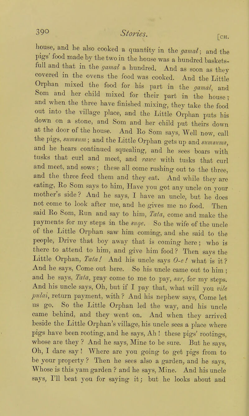 house, and he also cooked a quantity in the gamal; and the pigs' food made by the two in the house was a hundred baskets- full and that in the gamal a hundred. And as soon as they covered m the ovens the food was cooked. And the Little Orphan mixed the food for his part in the gamal, and Som and her child mixed for their part in the house; and when the three have finished mixing, they take the food out into the village place, and the Little Orphan puts his down on a stone, and Som and her child put theirs down at the door of the house. And Ro Som says, Well now, call the pigs, summim- and the Little Orphan gets up and swnsums, and he hears continued squealing, and he sees boars with tusks that curl and meet, and rawe with tusks that curl and meet, and sows ; these all come rushing out to the three, and the three feed them and they eat. And while they are eating, Ro Som says to him, Have you got any uncle on your mother's side? And he says, I have an uncle, but he does not come to look after me, and he gives me no food. Then said Ro Som, Run and say to him, Tata, come and make the payments for my steps in the suqe. So the wife of the uncle of the Little Orphan saw him coming, and she said to the people, Drive that boy away that is coming here; who is there to attend to him, and give him food ? Then says the Little Orphan, Tata! And his uncle says O-e! what is it? And he says, Come out here. So his uncle came out to him ; and he says, Tata, pray come to me to pay, sar, for my steps. And his uncle says, Oh, but if I pay that, what will you vile pulai, return payment, with ? And his nephew says, Come let us go. So the Little Orphan led the way, and his uncle came behind, and they went on. And when they arrived beside the Little Orphan's village, his uncle sees a place where pigs have been rooting, and he says, Ah ! these pigs' rootings, whose are they ? And he says, Mine to be sure. But he says, Oh, I dare say! Where are you going to get pigs from to be your property ? Then he sees also a garden, and he says, Whose is this yam garden ? and he says, Mine. And his uncle says, I'll beat you for saying it; but he looks about and