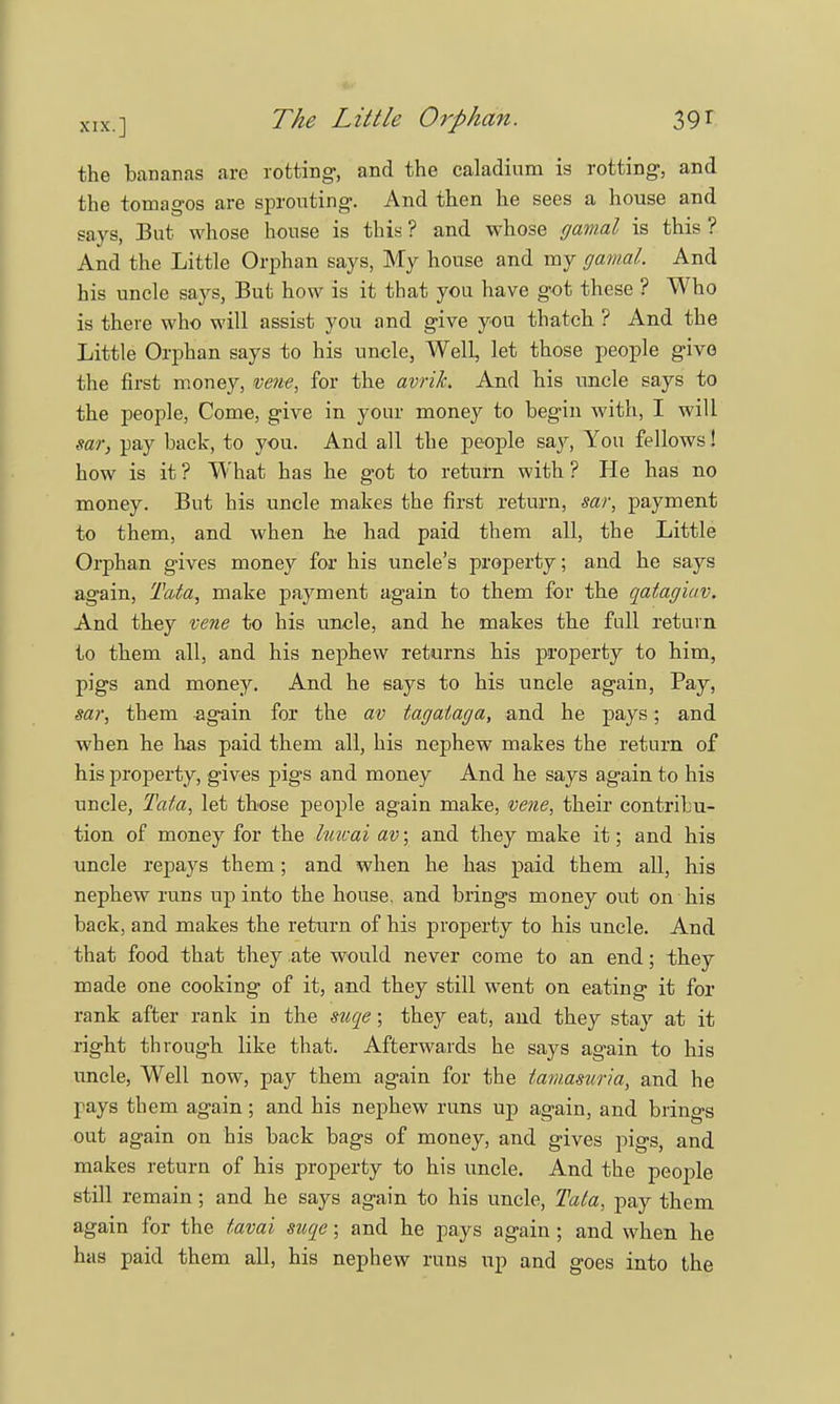 the bananas arc rotting-, and the caladium is rotting, and the tomagos are sprouting. And then he sees a house and says, But whose house is this ? and whose cjamal is this ? And the Little Orphan says, My house and my gamal. And his uncle says, But how is it that you have got these ? Who is there who will assist you and give you thatch ? And the Little Orphan says to his uncle, Well, let those people give the first money, vene, for the avrik. And his uncle says to the people, Come, give in your money to begin with, I will sar, pay back, to you. And all the people say, You fellows! how is it ? What has he got to return with ? He has no money. But his uncle makes the first return, sar, payment to them, and when be had paid them all, the Little Orphan gives money for his unele's property; and he says again, Tata, make payment again to them for the qatagiav. And they vene to his uncle, and he makes the full return to them all, and his nephew returns his property to him, pigs and money. And he says to his uncle again, Pay, sar, them again for the av tagataga, and he pays; and when he has paid them all, his nephew makes the return of his property, gives pigs and money And he says again to his uncle, Tata, let those people again make, vene, their contribu- tion of money for the Imcai av; and they make it; and his uncle repays them; and when he has paid them all, his nephew runs up into the house, and brings money out on his back, and makes the return of his property to his uncle. And that food that they ate would never come to an end; they made one cooking of it, and they still went on eating it for rank after rank in the suqe; they eat, and they stay at it right through like that. Afterwards he says again to his uncle, Well now, pay them again for the tamasuria, and he pays them again; and his nephew runs up again, and brings out again on his back bags of money, and gives pigs, and makes return of his property to his uncle. And the people still remain; and he says again to his uncle, Tata, pay them again for the tavai suqe; and he pays again; and when he has paid them all, his nephew runs up and goes into the