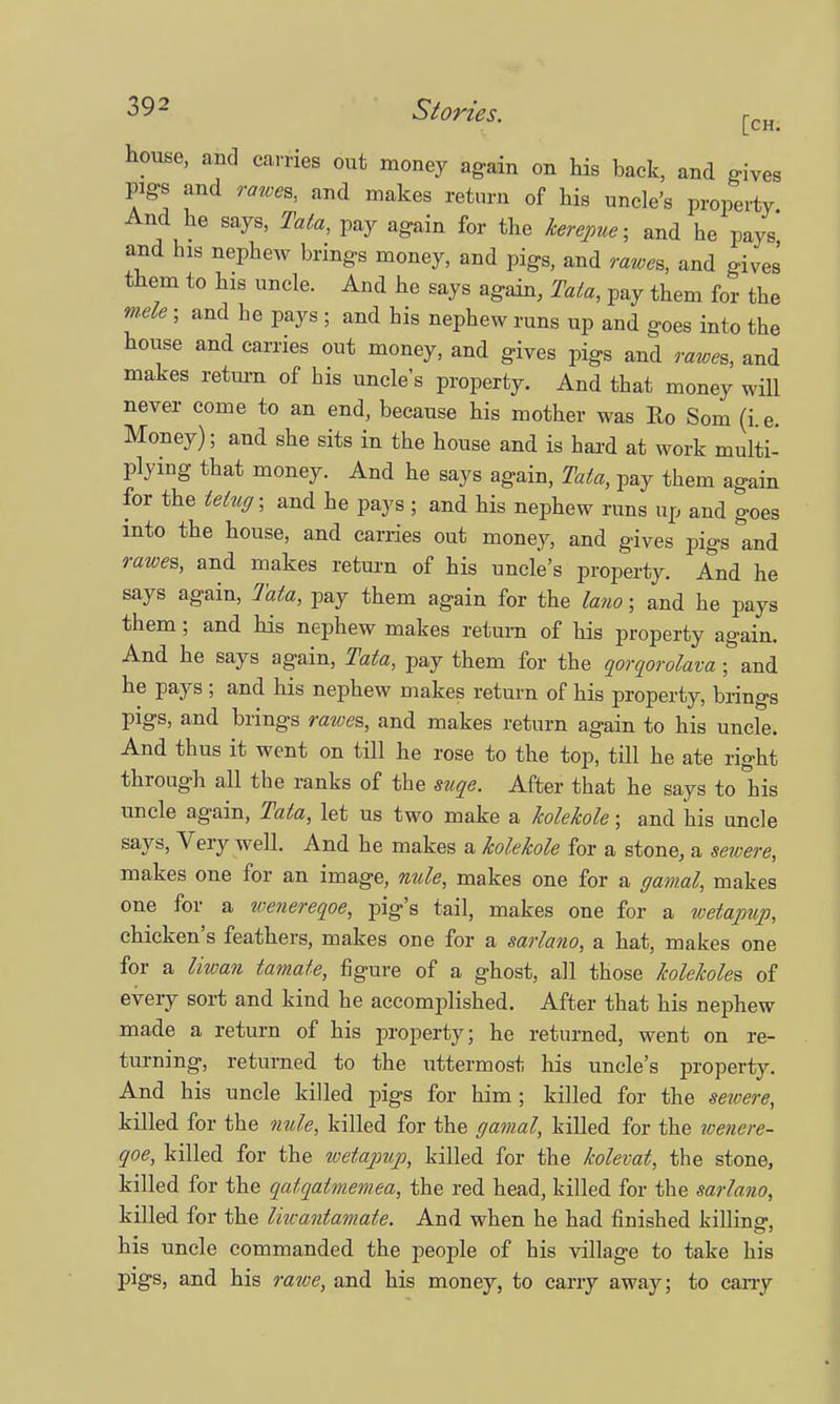 house, and carries out money again on his back, and gives pigs and rawes, and makes return of his uncle's property And he says, Tata, pay again for the kerepue; and he pays and his nephew brings money, and pigs, and rawes, and gives them to his uncle. And he says again, Tata, pay them for the mele ; and he pays ; and his nephew runs up and goes into the house and carries out money, and gives pigs and rawes, and makes return of his uncle's property. And that money will never come to an end, because his mother was Ro Som (i.e. Money); and she sits in the house and is hard at work multi- plying that money. And he says again, Tata, pay them again for the tetug; and he pays; and his nephew runs up and goes into the house, and carries out money, and gives pigs and rawes, and makes return of his uncle's property. And he says again, Tata, pay them again for the lano; and he pays them; and his nephew makes return of his property again. And he says again, Tata, pay them for the qorqorolava; and he pays ; and his nephew makes return of his property, brings pigs, and brings rawes, and makes return again to his uncle. And thus it went on till he rose to the top, till he ate right through all the ranks of the suqe. After that he says to his uncle again, Tata, let us two make a kolekole; and his uncle says, Very well. And he makes a kolekole for a stone, a sewere, makes one for an image, nule, makes one for a gamal, makes one for a wenereqoe, pig's tail, makes one for a wetapup, chicken's feathers, makes one for a sarlano, a hat, makes one for a liwan tamate, figure of a ghost, all those kolekoles of every sort and kind he accomplished. After that his nephew made a return of his property; he returned, went on re- turning, returned to the uttermost his uncle's property. And his uncle killed pigs for him ; killed for the sewere, killed for the nule, killed for the gamal, killed for the wenere- qoe, killed for the tvetapup, killed for the kolevat, the stone, killed for the qatqatmemea, the red head, killed for the sarlano, killed for the Imantamate. And when he had finished killinsr, his uncle commanded the people of his village to take his pigs, and his rawe, and his money, to carry away; to carry