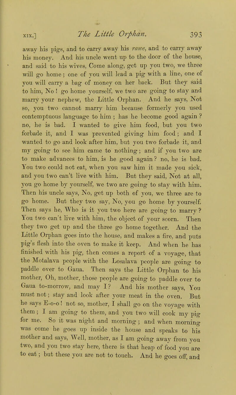 away his pigs, and to carry away his rawe, and to carry away his money. And his uncle went up to the door of the house, and said to his wives, Come along, get up you two, we three will go home; one of you will lead a pig with a line, one of you will carry a hag of money on her back. But they said to him, No ! go home yourself, we two are going to stay and marry your nephew, the Little Orphan. And he says, Not so, you two cannot marry him because formerly you used contemptuous language to him ; has he become good again ? no, he is bad. I wanted to give him food, but you two forbade it, and I was prevented giving him food ; and I wanted to go and look after him, but you two forbade it, and my going to see him came to nothing; and if you two are to make advances to him, is he good again ? no, he is bad. You two could not eat, when you saw him it made you sick, and you two can't live with him. But they said, Not at all, you go home by yourself, we two are going to stay with him. Then his uncle says, No, get up both of you, we three are to go home. But they two say, No, you go home by yourself. Then says he, Who is it you two here are going to marry ? You two can't live with him, the object of your scorn. Then they two get up and the three go home together. And the Little Orphan goes into the house, and makes a fire, and puts pig's flesh into the oven to make it keep. And when he has finished with his pig, then comes a report of a voyage, that the Motalava people with the Losalava people are going to paddle over to Gaua. Then says the Little Orphan to his mother, Oh, mother, those people are going to paddle over to Gaua to-morrow, and may I? And his mother says, You must not; stay and look after your meat in the oven. But he says E-0-0! not so, mother, I shall go on the voyage with them; I am going to them, and you two will cook my pig for me. So it was night and morning ; and when morning was come he goes up inside the house and speaks to his mother and says, Well, mother, as I am going away from you two, and you two stay here, there is that heap of food you are to eat; but these you are not to touch. And he goes off, and