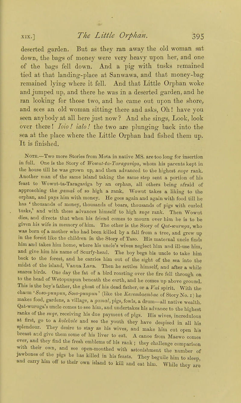 deserted garden. But as they ran away the old woman sat down, the bags of money were very heavy upon her, and one of the bags fell down. And a pig with tusks remained tied at that landing'-place at Sanwawa, and that money-bag remained lying where it fell. And that Little Orphan woke and jumped up, and there he was in a deserted garden, and he ran looking for those two, and he came out upon the shore, and sees an old woman sitting there and asks, Oh! have you seen anybody at all here just now ? And she sings, Look, look over there! Ioio ! ialo ! the two are plunging back into the sea at the place where the Little Orphan had fished them up. It is finished. Note.—Two more Stories from Mota in native MS. are too long for insertion in full. One is the Story of Wowui-ta-Taragaviga, whom his parents kept in the house till he was grown up, and then advanced to the highest suqe rank. Another man of the same island taking the same step sent a portion of his feast to Wowut-ta-Tavagaviga by an orphan, all others being afraid of approaching the gamal of so high a rank. Wowut takes a liking to the orphan, and pays him with money. He goes again and again with food till he has • thousands of money, thousands of boars, thousands of pigs with curled tusks,' and with these advances himself to high suqe rank. Then Wowut dies, and directs that when his friend comes to mourn over him he is to be given his wife in memory of him. The other is the Story of Qat-wuruga, who was born of a mother who had been killed by a fall from a tree, and grew up in the forest like the children in the Story of Taso. His maternal uncle finds him and takes him home, where his uncle's wives neglect him and ill-use him, and give him his name of Scurfy-head. The boy begs his uncle to take him back to the forest, and he carries him out of the sight of the sea into the midst of the island, Vanua Lava. Then he settles himself, and after a while snares birds. One day the fat of a bird roasting over the fire fell through on to the head of Wetopunpun beneath the earth, and he comes up above ground. This is the boy's father, the ghost of his dead father, or a Vai spirit. With the charm ' Suso-punpun, Soso-punpun' (like the Eere-mbaembae of Story No. i) he makes food, gardens, a village, a gamal, pigs, fowls, a drum—all native wealth. Qat-wuruga's uncle comes to see him, and undertakes his advance to the highest ranks of the suqe, receiving his due payment of pigs. His wives, incredulous at first, go to a kolelcole and see the youth they have despised in all his splendour. They desire to stay as his wives, and make him cut open his breast and give them some of his liver to eat. A canoe from Maewo comes over, and they find the fresh emblems of his rank ; they challenge comparison with their own, and see open-mouthed with astonishment the number of jawbones of the pigs he has killed in his feasts. They beguile him to sleep and carry him off to their own island to kill and eat him. While they are