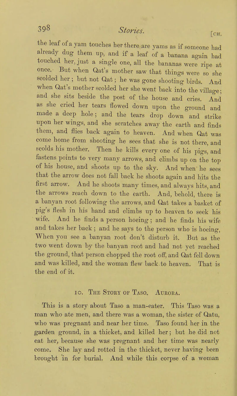 the leaf of a yam touches her there are yams as if someone had already dug them up, and if a leaf of a banana again had touched her, just a single one, all the bananas were ripe at once. But when Qat's mother saw that things were so she scolded her ; but not Qat; he was gone shooting birds. And when Qat's mother scolded her she went back into the village; and she sits beside the post of the house and cries. And as she cried her tears flowed down upon the ground and made a deep hole; and the tears drop down and strike upon her wings, and she scratches away the earth and finds them, and flies back again to heaven. And when Qat was come home from shooting he sees that she is not there, and scolds his mother. Then he kills every one of his pigs, and fastens points to very many arrows, and climbs up on the top of his house, and shoots up to the sky. And when he sees that the arrow does not fall back he shoots again and hits the first arrow. And he shoots many times, and always hits, and the arrows reach down to the earth. And, behold, there is a banyan root following the arrows, and Qat takes a basket of pig's flesh in his hand and climbs up to heaven to seek his wife. And he finds a person hoeing; and he finds his wife and takes her back ; and he says to the person who is hoeing, When you see a banyan root don't disturb it. But as the two went down by the banyan root and had not yet reached the ground, that person chopped the root off, and Qat fell down and was killed, and the woman flew back to heaven. That is the end of it. 10. The Story of Taso. Aurora. This is a story about Taso a man-eater. This Taso was a man who ate men, and there was a woman, the sister of Qatu, who was pregnant and near her time. Taso found her in the garden ground, in a thicket, and killed her; but he did not eat her, because she was pregnant and her time was nearly come. She lay and rotted in the thicket, never having been brought in for burial. And while this corpse of a woman