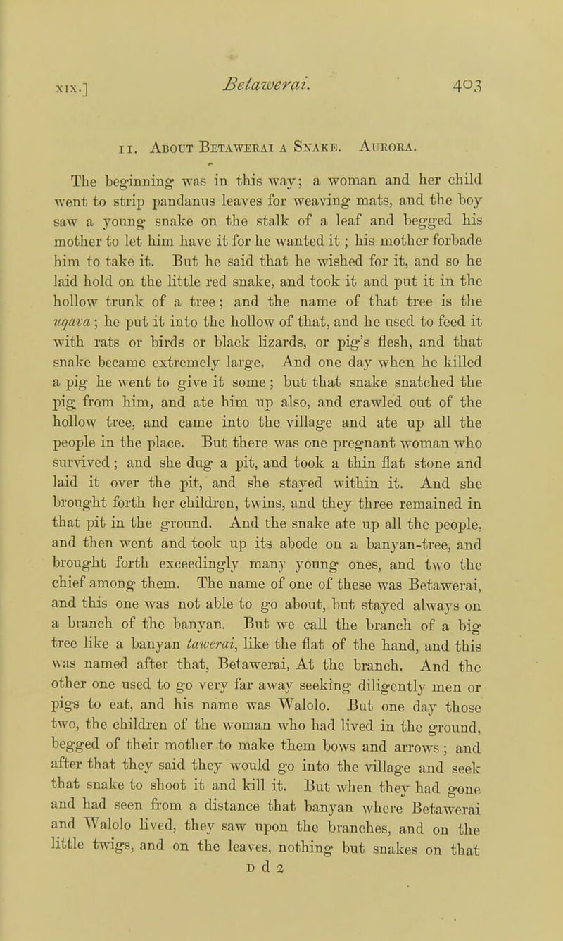 11. About Betawerai a Snake. Aurora. The beginning was in this way; a woman and her child went to strip pandanus leaves for weaving mats, and the boy saw a young snake on the stalk of a leaf and begged his mother to let him have it for he wanted it; his mother forbade him to take it. But he said that he wished for it, and so he laid hold on the little red snake, and took it and put it in the hollow trunk of a tree; and the name of that tree is the vqava ; he put it into the hollow of that, and he used to feed it with rats or birds or black lizards, or pig's flesh, and that snake became extremely large. And one day when he killed a pig he went to give it some; but that snake snatched the pig from him, and ate him up also, and crawled out of the hollow tree, and came into the village and ate up all the people in the place. But there was one pregnant woman who survived; and she dug a pit, and took a thin flat stone and laid it over the pit, and she stayed within it. And she brought forth her children, twins, and they three remained in that pit in the ground. And the snake ate up all the people, and then went and took up its abode on a banyan-tree, and brought forth exceedingly many young ones, and two the chief among them. The name of one of these was Betawerai, and this one was not able to go about, but stayed always on a branch of the banyan. But we call the branch of a big tree like a banyan tawerai, like the flat of the hand, and this was named after that, Betawerai, At the branch. And the other one used to go very far away seeking diligently men or pigs to eat, and his name was Walolo. But one day those two, the children of the woman who had lived in the ground, begged of their mother to make them bows and arrows ; and after that they said they would go into the village and seek that snake to shoot it and kill it. But when they had gone and had seen from a distance that banyan where Betawerai and Walolo lived, they saw upon the branches, and on the little twigs, and on the leaves, nothing but snakes on that D d 2