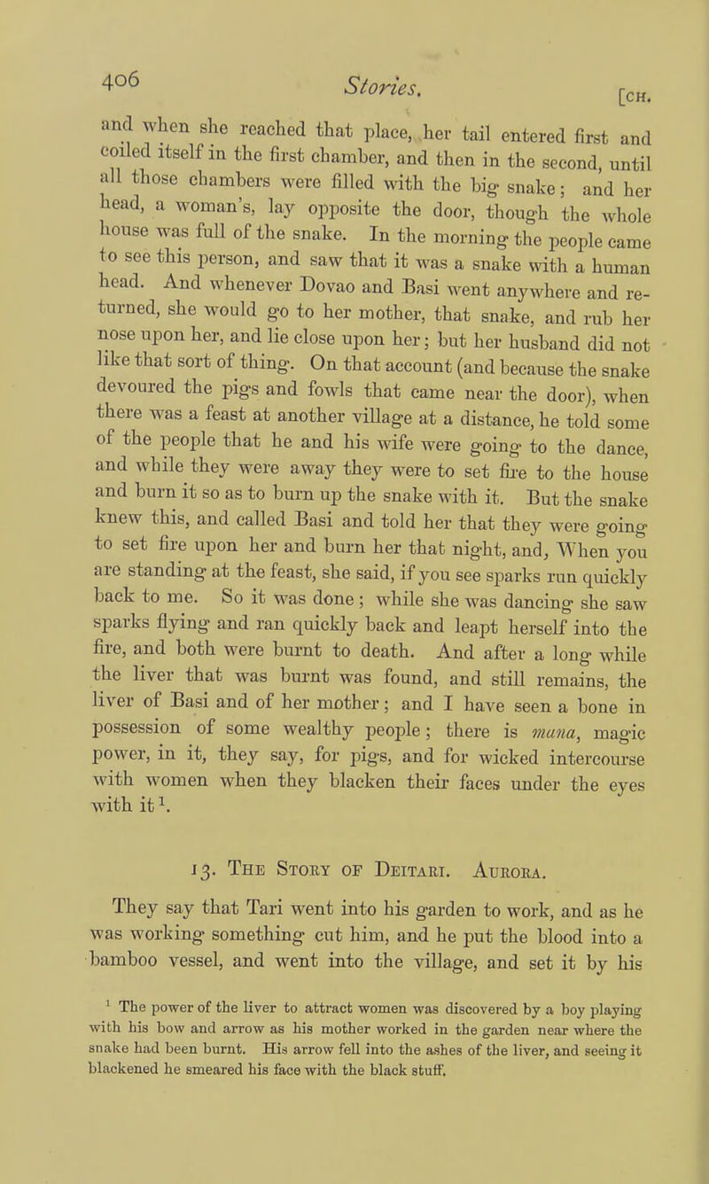 and when she reached that place, her tail entered first and coiled itself in the first chamber, and then in the second, until all those chambers were filled with the big- snake; and her head, a woman's, lay opposite the door, though the whole house was full of the snake. In the morning the people came to see this person, and saw that it was a snake with a human head. And whenever Dovao and Basi went anywhere and re- turned, she would go to her mother, that snake, and rub her nose upon her, and lie close upon her; but her husband did not like that sort of thing. On that account (and because the snake devoured the pigs and fowls that came near the door), when there was a feast at another village at a distance, he told some of the people that he and his wife were going to the dance, and while they were away they were to set fire to the house and burn it so as to burn up the snake with it. But the snake knew this, and called Basi and told her that they were going to set fire upon her and burn her that night, and, When you are standing at the feast, she said, if you see sparks run quickly back to me. So it was done ; while she was dancino* she saw sparks flying and ran quickly back and leapt herself into the fire, and both were burnt to death. And after a long while the liver that was burnt was found, and still remains, the liver of Basi and of her mother; and I have seen a bone in possession of some wealthy people; there is mam, magic power, in it, they say, for pigs, and for wicked intercourse with women when they blacken their faces under the eyes with it1. 13. The Story of Deitari. Aurora. They say that Tari went into his garden to work, and as he was working something cut him, and he put the blood into a bamboo vessel, and went into the village, and set it by his 1 The power of the liver to attract women was discovered by a boy playing with his bow and arrow as his mother worked in the garden near where the snake had been burnt. His arrow fell into the ashes of the liver, and seeing it blackened he smeared his face with the black stuff.