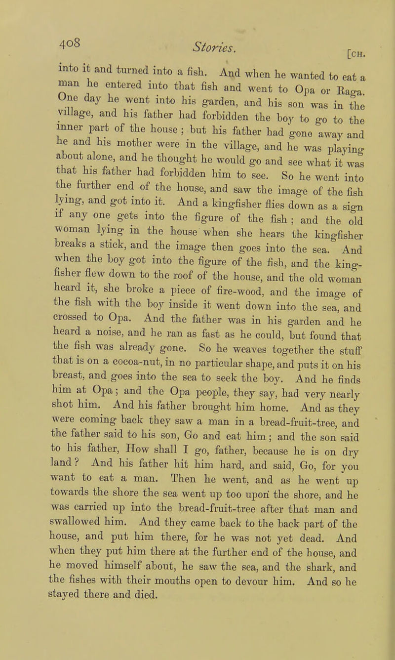 St°™. [CH. into it and turned into a fish. And when he wanted to eat a man he entered into that fish and went to Opa or Ruga One day he went into his garden, and his son was in the village, and his father had forbidden the boy to go to the inner part of the house ; but his father had gone away and he and his mother were in the village, and he was playing about alone, and he thought he would go and see what it was that his father had forbidden him to see. So he went into the further end of the house, and saw the image of the fish lying, and got into it. And a kingfisher flies down as a sicn if any one gets into the figure of the fish ; and the old woman lying in the house when she hears the kingfisher breaks a stick, and the image then goes into the sea. And when the boy got into the figure of the fish, and the king- fisher flew down to the roof of the house, and the old woman heard it, she broke a piece of fire-wood, and the image of the fish with the boy inside it went down into the sea, and crossed to Opa. And the father was in his garden and he heard a noise, and he ran as fast as he could, but found that the fish was already gone. So he weaves together the stuff that is on a cocoa-nut, in no particular shape, and puts it on his breast, and goes into the sea to seek the boy. And he finds him at Opa; and the Opa people, they say, had very nearly shot him. And his father brought him home. And as they were coming back they saw a man in a bread-fruit-tree, and the father said to his son, Go and eat him; and the son said to his father, How shall I go, father, because he is on dry land? And his father hit him hard, and said, Go, for you want to eat a man. Then he went, and as he went up towards the shore the sea went up too upon the shore, and he was carried up into the bread-fruit-tree after that man and swallowed him. And they came back to the back part of the house, and put him there, for he was not yet dead. And when they put him there at the further end of the house, and he moved himself about, he saw the sea, and the shark, and the fishes with their mouths open to devour him. And so he stayed there and died.