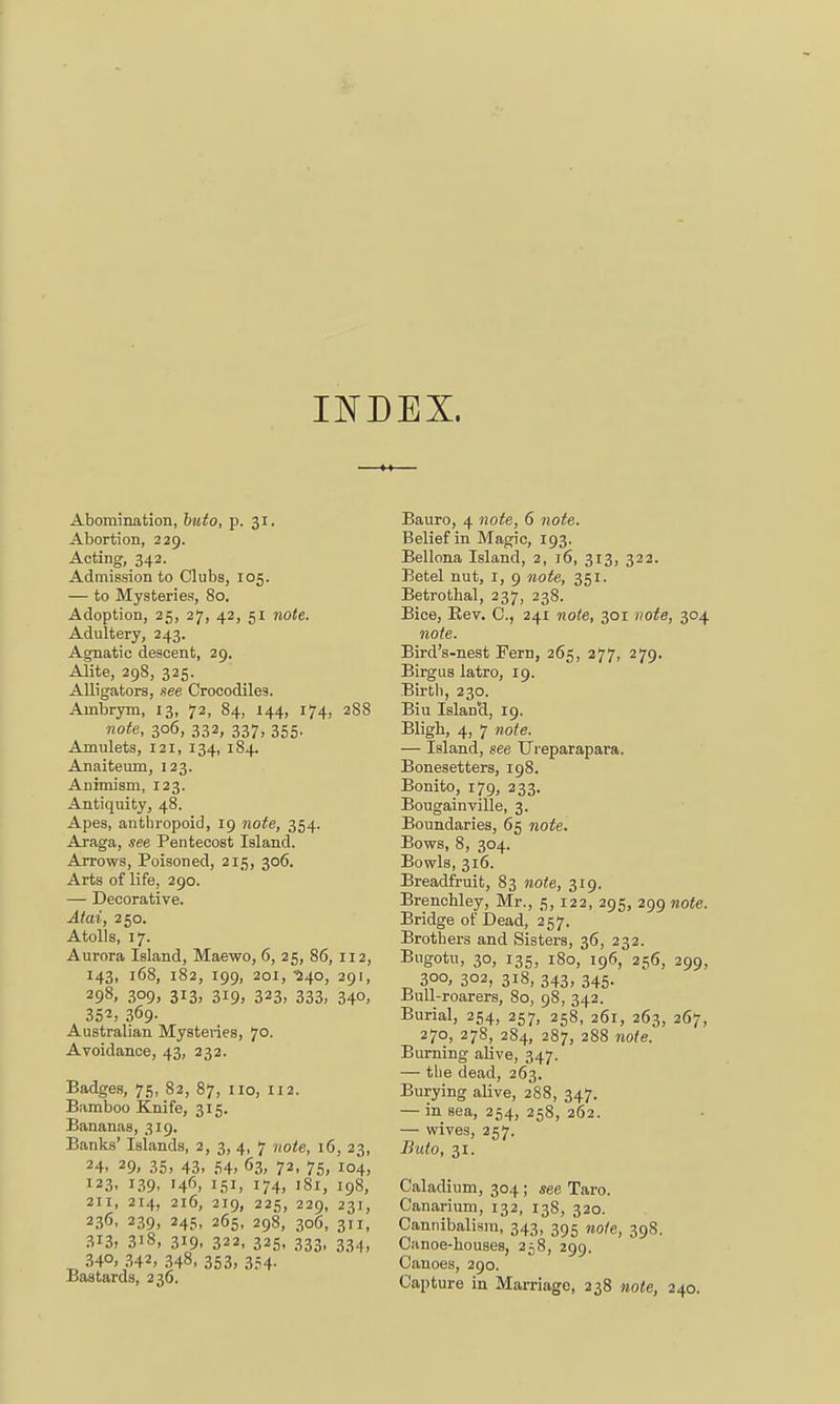 INDEX. Abomination, buto, p. 31. Abortion, 229. Acting, 342. Admission to Clubs, 105. — to Mysteries, 80. Adoption, 25, 27, 42, 51 note. Adultery, 243. Agnatic descent, 29. Alite, 298, 325. Alligators, see Crocodiles. Ainbrym, 13, 72, 84, 144, 174, 288 note, 306, 332, 337, 355. Amulets, 121, 134, 184. Anaiteum, 123. Animism, 123. Antiquity, 48. Apes, anthropoid, 19 note, 354. Araga, see Pentecost Island. Arrows, Poisoned, 215, 306. Arts of life, 290. — Decorative. Atai, 250. Atolls, 17. Aurora Island, Maewo, 6, 25, 86, 112, 143, 168, 182, 199, 201, ■540, 291, 298. 3°9, 3*3, 319. 323, 333, 34°. 352, 369. Australian Mysteries, 70. Avoidance, 43, 232. Badges, 75, 82, 87, 110, 112. Bamboo Knife, 315. Bananas, 319. Banks' Islands, 2, 3, 4, 7 note, 16, 23, 24. 29, 35> 43. 54, 63, 72, 75, 104, 123, 139, 146, 151, 174, 181, 198, 211, 214, 216, 219, 225, 229, 231, 236, 239, 245, 265, 298, 306, 311, 313, 3i8, 319, 322, 325, 333, 334, ^ 34°, 342, 348, 353, 354- Bastards, 236. Bauro, 4 note, 6 note. Belief in Magic, 193. Bellona Island, 2, 16, 313, 322. Betel nut, I, 9 note, 351. Betrothal, 237, 238. Bice, Rev. C, 241 note, 301 note, 304 note. Bird's-nest Fern, 265, 277, 279. Birgus latro, 19. Birth, 230. Biu IslanH, 19. Bligh, 4, 7 note. — Island, see Uieparapara. Bonesetters, 198. Bonito, 179, 233. Bougainville, 3. Boundaries, 65 note. Bows, 8, 304. Bowls, 316. Breadfruit, 83 note, 319. Brenchley, Mr., 5,122, 295, 299 note. Bridge of Dead, 257. Brothers and Sisters, 36, 232. Bugotu, 30, 135, 180, 196, 256, 299, 300, 302, 318, 343, 345. Bull-roarers, 80, 98, 342. Burial, 254, 257, 258, 261, 263, 267, 270, 278, 284, 287, 288 note. Burning alive, 347. — the dead, 263. Burying alive, 288, 347. — in sea, 254, 258, 262. — wives, 257. Buto, 31. Caladium, 304 ; see Taro. Canarium, 132, 138, 320. Cannibalism, 343, 395 note, 398. Canoe-houses, 258, 299. Canoes, 290. Capture in Marriage, 238 note, 240.