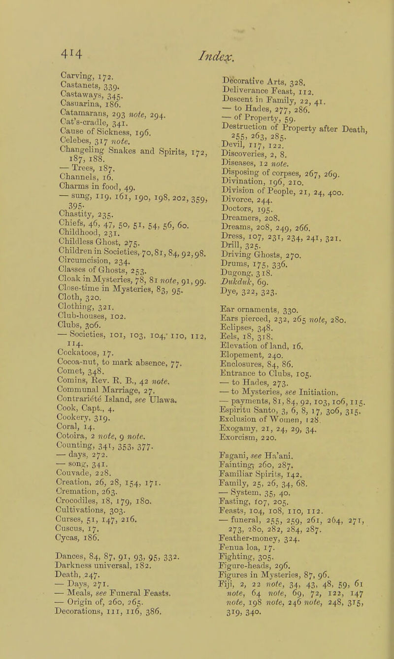 Carving, 172. Castanets, 339. Castaways, 345. Casuarina, 186. Catamarans, 293 note, 294. Cat's-cradle, 341. Cause of Sickness, 196. Celebes, 317 note. Changeling Snakes and Spirits, 172, 187, 188. ' ' ' — Trees, 187. Channels, 16. Charms in food, 49. — sung, 119, 161, 190, 198, 202, 359, 395* Chastity, 235. Chiefs, 46, 47, 50, 51, 54, 56, 60. Childhood, 231. Childless Ghost, 275. Children in Societies, 70,81, 84, 92,98. Circumcision, 234. Classes of Ghosts, 253. Cloak in Mysteries, 78, 81 note, 91, 99. Close-time in Mysteries, 83, 95. Cloth, 320. Clothing, 321. Club-houses, 102. Clubs, 306. — Societies, 101, 103, 104,'110, 112 114. Cockatoos, 17. Cocoa-nut, to mark absence, 77. Comet, 348. Com ins, Eev. E. B., 42 note. Communal Marriage, 27. Contrarie'te Island, see Ulawa. Cook, Capt., 4. Cookery, 319. Coral, 14. Cotoira, 2 note, 9 note. Counting, 341, 353, 377. — days, 272. — son^, 341. Couvade, 228. Creation, 26, 28, 154, 171. Cremation, 263. Crocodiles, 18, 179, I So. Cultivations, 303. Curses, 51, 147, 216. Cuscus, 17. Cycas, 186. Dances, 84, 87, 91, 93, 95, 332. Darkness universal, 182. Death, 247. — Days, 271. — Meals, see Funeral Feasts. — Origin of, 260, 265. Decorations, 111, 116, 386. Decorative Arts, 328. Deliverance Feast, 112. Descent in Family, 22, 41. — to Hades, 277, 286. — of Property, 59. Destruction of Property after Death, 255, 263, 285. Devil, 117, 122. Discoveries, 2, 8. Diseases, 12 note. Disposing of corpses, 267, 269. Divination, 196, 210. Division of People, 21, 24, 400. Divorce, 244. Doctors, 195. Dreamers, 208. Dreams, 208, 249, 266. Dress, 107, 23T, 234, 241, 321. Drill, 325. Driving Ghosts, 2 70. Drums, 175, 336. Dugong, 318. Dukdtik, 69. Dye* 322, 323. Ear ornaments, 330. Ears pierced, 232, 265 note, 280. Eclipses, 348. Eels, 18, 318. Elevation of land, 16. Elopement, 240. Enclosures, 84, 86. Entrance to Clubs, 105. — to Hades, 273. — to Mysteries, see Initiation. — payments, 81, 84, 92, 103,106,115. Espiritu Santo, 3, 6, 8, 17, 306, 315. Exclusion of Women, 1 28. Exogamy, 21, 24, 29, 34. Exorcism, 220. Fagani, see Ha'ani. Fainting-- 260, 287. Familiar Spirits, 142. Family, 25, 26, 34, 68. — System, 35, 40. Fasting, 107, 205. Feasts, 104, 108, no, 112. — funeral, 255, 259, 261, 264, 271, 273, 280, 282, 284, 287. Feather-money, 324. Fenua loa, 17- Fighting, 305. Figure-heads, 296. Figures in Mysteries, 87, 96. Fiji, 2, 22 note, 34, 43, 48, 59, 61 note, 64 note, 69, 72, 122, 147 note, 198 note, 246 note, 248, 315, 3T9> 34°-