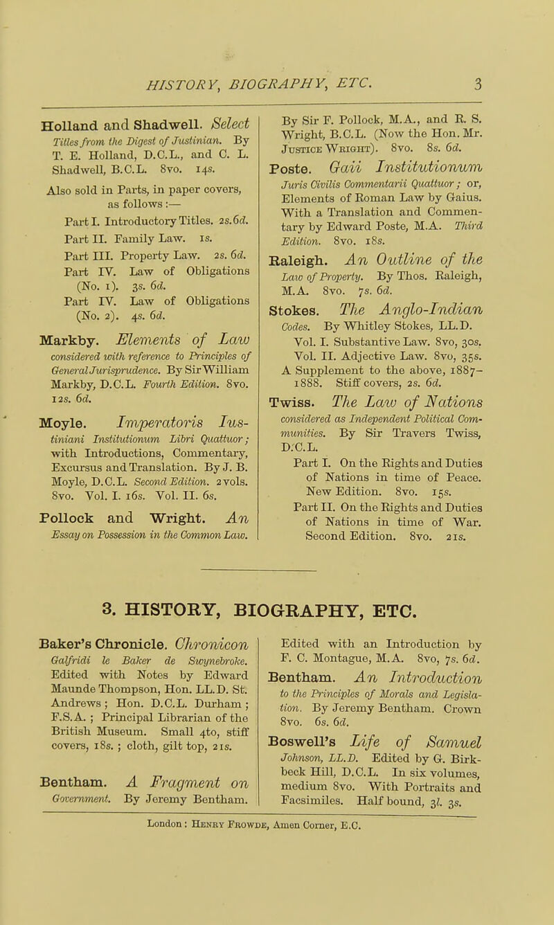 Holland and Shadwell. Select Titles from the Digest of Justinian. By T. E. Holland, D.C.L., and C. L. Shadwell, B.C.L. 8vo. 14s. Also sold in Parts, in paper covers, as follows:— Parti. Introductory Titles. 2S.6d. Part II. Family Law. is. Part III. Property Law. 2S. 6d. Part IV. Law of Obligations (No. 1). 3s. 6d. Part IV. Law of Obligations (No. 2). 4s. 6d. Markby. Elements of Law considered with reference to Principles of General Jurisprudence. By Sir William Markby, D.C.L. Fourth Edition. 8vo. 12s. 6d. Moyle. Imperatoris Ius- tiniani Institutionum Libri Quattuor; with Introductions, Commentary, Excursus and Translation. By J. B. Moyle, D.C.L. Second Edition. 2vols. Svo. Vol. I. 16s. Yol. II. 6s. Pollock and Wright. An Essay on Possession in the Common Law. By Sir F. Pollock, M.A., and R. S. Wright, B.C.L. (Now the Hon. Mr. Justice Wbight). 8vo. 8s. 6d. Poste. Gaii Institutionum Juris Oivilis Commentarii Quattuor ; or, Elements of Roman Law by Gaius. With a Translation and Commen- tary by Edward Poste, M.A. Tldrd Edition. Svo. 18s. Raleigh. An Outline of the Law of Property. By Thos. Raleigh, M.A. 8vo. 7s. 6d. Stokes. The Anglo-Indian Codes. By Whitley Stokes, LL.D. Vol. I. Substantive Law. Svo, 30s. Vol. II. Adjective Law. 8vo, 35s. A Supplement to the above, 1887- 1888. Stiff covers, 2s. 6d. Twiss. The Law of Nations considered as Independent Political Com- munities. By Sir Travers Twiss, D.C.L. Part I. On the Rights and Duties of Nations in. time of Peace. New Edition. 8vo. 15s. Part II. On the Rights and Duties of Nations in time of War. Second Edition. 8vo. 2 is. 3. HISTORY, BIOGRAPHY, ETC. Baker's Chronicle. Chronicon GalfricH le Baker de Swynebroke. Edited with Notes by Edward Maun de Thompson, Hon. LL.D. St. Andrews; Hon. D.C.L. Durham; F.S.A. ; Principal Librarian of the British Museum. Small 4to, stiff covers, 18s. ; cloth, gilt top, 21s. Bentham. A Fragment on Government. By Jeremy Bentham. Edited with an Introduction by F. C. Montague, M.A. Svo, p. 6d. Bentham. An Introduction to the Principles of Morals and Legisla- tion. By Jeremy Bentham. Crown 8vo. 6s. 6d. BoswelPs Life of Samuel Johnson, LL.D. Edited by G. Birk- beck Hill, D.C.L. In six volumes, medium 8vo. With Portraits and Facsimiles. Half bound, 3?. 3s.