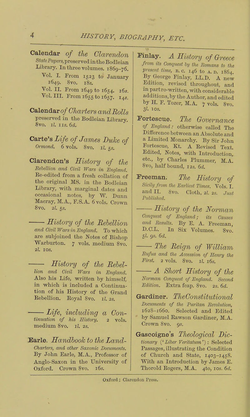 Calendar of the Clarendon State Papers, preserved in the Bodleian Library. In three volumes. 1869-76. Vol. I. From 1523 to January 1649. 8vo. 18s. Vol. II. From 1649 to ^54- 16s. Vol.111. From 1655 to 1657. 14s. Calendar of Charters and Rolls preserved in the Bodleian Library. Svo. ll. 11s. 6d, Carte's Life of James Duke of Ormond. 6 vols. 8vo. il. 5s. Clarendon's History of the Rebellion and Civil Wars in England. Ee-edited from a fresh collation of the original MS. in the Bodleian Library, with marginal dates and occasional notes, by W. Dunn Macray, M.A., F.S.A. 6 vols. Crown 8vo. 2l. 5s. History of the Rebellion and Civil Wars in England. To which are subjoined the Notes of Bishop Warburton. 7 vols, medium 8vo. 2l. I OS. History of the Rebel- lion and Civil Wars in England. Also his Life, written by himself, in which is included a Continua- tion of his History of the Grand Eebellion. Royal 8vo. il. 2s. Life, including a Con- tinuation of his History. 2 vols, medium 8vo. il. 2s. Earle. Handbook to the Land- Charters, and other Saxonic Documents. By John Earle, M.A., Professor of Anglo-Saxon in the University of Oxford. Crown Svo. 16s. Finlay. A History of Greece from its Conquest by the Romans to the present time, b. c. 146 to a. d. 1864. By George Finlay, LL.D. A new Edition, revised throughout, and in part re-written, with considerable additions, by the Author, and edited by H. F. Tozer, M.A. 7 vols. 8vo. $1. 10s. Fortescue. The Governance of England: otherwise called The Difference between an Absolute and a Limited Monarchy. By Sir John Fortescue, Kt. A Revised Text. Edited, Notes, with Introduction, etc., by Charles Plummer, M.A. 8vo, half bound, 12s. 6d. Freeman. The History of Sicily from the Earliest Times. Vols. I. and II. 8vo. Cloth, 2I. 2s. Just Published. History of the Norman Conquest of England; its Causes and Results. By E. A. Freeman, D.C.L. In Six Volumes. 8vo. 5Z. 9s. 6d. The Reign of William Rufus and the Accession of Henry the First. 2 vols. 8vo. il. 16s. A Short History of the Norman Conquest of England. Second Edition. Extra fcap. 8vo. 2s. 6d. Gardiner. TheConstitutional Documents of the Puritan Revohdion, 1628-1660. Selected and Edited by Samuel Rawson Gardiner, M.A. Crown 8vo. 9s. Gaseoigne's Theological Dic- tionary (' Liber Veritatum') : Selected Passages, illustrating the Condition of Church and State, 1403-1458. With an Introduction by James E. Thorold Rogers, M.A. 4to, 10s. 6d.
