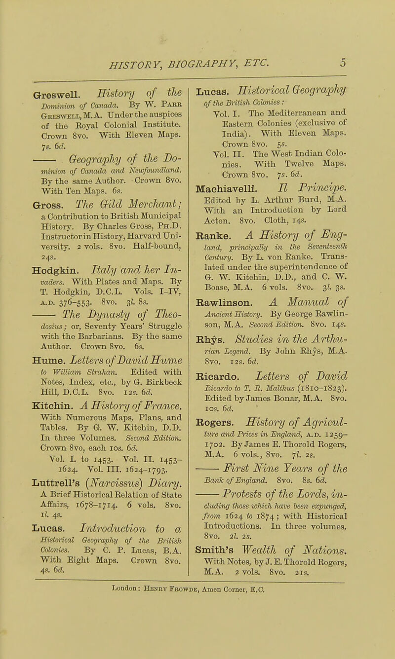 Greswell. History of the Dominion of Canada. By W. Parr Greswell, M. A. Under the auspices of the Eoyal Colonial Institute. Crown 8vo. With Eleven Maps. 7s. 6rf. Geography of the Do- minim of Canada and Newfoundland. By the same Author. Crown 8vo. With Ten Maps. 6s. Gross. The Gild Merchant; a Contribution to British Municipal History. By Charles Gross, Ph.D. Instructor in History, Harvard Uni- versity. 2 vols. 8vo. Half-bound, 24s. Hodgkin. Italy and her In- vaders. With Plates and Maps. By T. Hodgkin, D.C.L. Vols. I-IV, a.d. 376-553. 8vo. 3Z. 8s. The Dynasty of Theo- dosius; or, Seventy Years' Struggle with the Barbarians. By the same Author. Crown 8vo. 6s. Hume. Letters of David Hume to William Strahan. Edited with Notes, Index, etc., by G. Birkbeck Hill, D.C.L. Svo. 12s. 6d. Kitehin. A History of France. With Numerous Maps, Plans, and Tables. By G. W. Kitehin, D.D. Bj. three Volumes. Second Edition. Crown 8vo, each 10s. 6d. Vol. I. to 1453. Vol. II. 1453- 1624. Vol. III. 1624-1793. Luttrell's (Narcissus) Diary. A Brief Historical Eelation of State Affairs, 1678-1714. 6 vols. 8vo. ll. 4s. Lucas. Introduction to a Historical Geography of the Briiish Colonies. By C. P. Lucas, B.A. With Eight Maps. Crown 8vo. 4s. 6d. Lucas. Historical Geography of the British Colonies : Vol. I. The Mediterranean and Eastern Colonies (exclusive of India). With Eleven Maps. Crown Svo. 5s. Vol. II. The West Indian Colo- nies. With Twelve Maps. Crown 8vo. 7s. 6dt. Machiavelli. II Principe. Edited by L. Arthur Burd, M.A. With an Introduction by Lord Acton. 8vo. Cloth, 14s. Ranke. A History of Eng- land, principally in the Seventeenth Century. By L. von Banke. Trans- lated under the superintendence of G. W. Kitehin, D.D., and C. W. Boase, M.A. 6 vols. 8vo. 3Z. 3s. Rawlinson. A Manual of Ancient History. By George Eawlin- son, M.A. Second Edition. 8vo. 14s. Rhys. Studies in the Arthu- rian Legend. By John Ehys, M.A. Svo. 12s. 6d. Ricardo. Letters of David Bicardo to T. R. Malthus (1810-1823). Edited by James Bonar, M.A. 8vo. 1 os. 6d. Rogers. History of Agricul- ture and Prices in England, a.d. 1259- 1702. By James E. Thorold Eogers, M.A. 6 vols., 8vo. 7Z. 2s. First Nine Tears of the Bank of England. 8vo. 8s. 6d. Protests of the Lords, in- cluding those which have heen expunged, from 1624 to 1874 ; with Historical Introductions. In three volumes. 8vo. 2l. 2S. Smith's Wealth of Nations. With Notes, by J. E. Thorold Eogers, M.A. 2 vols. 8vo. 2is.