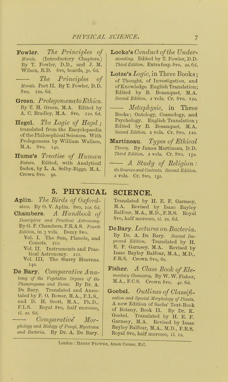 Fowler. The Principles of Morals. (Introductory Chapters.) By T. Fowlor, D.D., and J. M. Wilson, B.D. Svo, boards, 3s. 6d. The Principles of Morals. Part II. By T. Fowler, D.D. Svo. i os. 6d. Green. ProlegomenatoEthics. By T. H. Green, M.A. Edited by A. C. Bradley, M.A. 8vo. 12s. 6d. Hegel. The Logic of Hegel; translated from the Encyclopaedia of the Philosophical Sciences. With Prolegomena by William Wallace, M.A Svo. 14s. Hume's Treatise of Human Nature. Edited, with Analytical Index, by L. A. Selby-Bigge, M.A. Crown 8vo. 9s. Locke's Conduct of the Under- standing. Edited by T. Fowler, D.D. Third Edition. Extra fcap. 8vo. 2s.6d. Lotze's Logic, in Three Books; of Thought, of Investigation, and of Knowledge. English Translation; Edited by B. Bosanquet, M.A. Second Edition. 2 vols. Cr. 8vo. 12s. Metaphysic, in Three Books; Ontology, Cosmology, and Psychology. English Translation; Edited by B. Bosanquet, M.A. Second Edition. 2 vols. Cr. 8vo. 12s. Martineau. Types of Ethical Theory. By James Martineau, D.D. Third Edition. 2 vols. Cr. Svo. 15s. ■ A Study of Religion: its Sources and Contents. Second Edition. 2 vols. Cr. Svo. 15s. 5. PHYSICAL Aplin. The Birds of Oxford- shire. By O. V. Aplin. Svo, ios. 6d. Chambers. A Handbook of Descriptive and Practical Astronomy. By G. F. Chambers, F.RA.S. Fourth Edition, in 3 vols. Demy 8vo. Vol. I. The Sun, Planets, and Comets. 2 is. Vol. II. Instruments and Prac- tical Astronomy. 21s. Vol. III. The Starry Heavens. 14s. De Bary. Comparative Ana- tomy of the Vegetative Organs of the Phanerogams and Ferns. By Dr. A. De Bary. Translated and Anno- tated by F. 0. Bower, M.A, F.L.S., and D. H. Scott, M.A, Ph.D., F.L.S. Royal 8vo, half morocco, 17. 2s. 6d. Comparative Mor- phology and Biology of Fungi, Mycetozoa and Bacteria. By Dr. A. De Bary. SCIENCE. Translated by H. E. F. Garnsey, M.A Revised by Isaac Bayley Balfour, M.A, M.D., F.R.S. Royal 8vo, half morocco, il. 2s. 6d. DeBary. Lectures on Bacteria. By Dr. A. De Bary. Second Im- proved Edition. Translated by H. E. F. Garnsey, MA. Revised by Isaac Bayley Balfour, M.A., M.D., F. R.S. Crown 8vo, 6s. Fisher. A Class Book of Ele- mentary Cliemistry. By W. W. Fisher M.A., F.C.S. Crown Svo. 4s. 6d. ' Goebel. Outlines of Classifi- cation and Special Morphology of Plants. A new Edition of Sachs Text-Book of Botany, Book II. By Dr. K. Goebel. Translated by H. E. F. Garnsey, M.A. Revised by Isaac Bayley Balfour, M.A, M.D., F.R.S. Royal 8vo, half morocco, il. is.