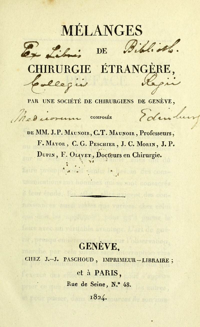 MÉLANGES DE CHIRURGIE ÉTRANGÈRE, - *jSLg_a_c\ tV 'f PAR UNE SOCIÉTÉ DE CHIRURGIENS DE GENÈVE, de MM. J.P. Maunoir, C.T. Maunoir , Professeurs, F. Mayor , C. G. Peschier , J. C. Morin, J. P. Dupin , F. Olavet, Doct'eurs en Chirurgie. . >< GENÈVE, CHEZ J.-J. PASCHOUD , IMPRIMEUR - LIBRAIRE ; et à PARIS, Rue de Seine, N.“ 48. 1824.