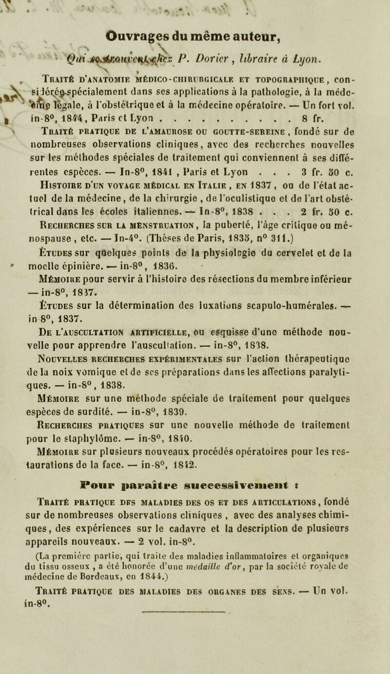 Ouvrages du même auteur, * Qui £<^r.°mc%k<c]iez P. Doricr , libraire à Lyon. Traité d’anatomie médico-ciiirurgicale et topographique, con- si Jécpj^spécialement dans scs applications à la pathologie, à la médc- legale, à l’obstétrique et à la médecine opératoire. — Un fort vol. in-8°, 1844, Paris et Lyon 8 fr. Traité pratique de l’amaurose ou goutte-sereine , fondé sur de nombreuses observations cliniques, avec des recherches nouvelles sur les méthodes spéciales do traitement qui conviennent à ses diffé- rentes espèces. — In-8°, 1841 , Paris et Lyon . . . 3 fr. 50 c. Histoire d’un voyage médical en Italie , en 1837, ou de l étal ac- tuel de la médecine, de la chirurgie , de l’oculistique et de l'art obsté- trical dans les écoles italiennes. — In-8°, 1838 . . . 2 fr. 50 c. Recherches sur la menstruation, la puberté, l’âge critique ou mé- nospause , etc. — In-4°. (Thèses de Paris, 1835, n° 311.) Études sur qûelques points de la physiologie du cervelet et de la moelle épinière. — in-8°, 1836. Mémoire pour servir à l’histoire des résections du membre inférieur — in-8°, 1817. Études sur la détermination des luxations scapulo-humérales. — in 8°, 1837. De l’auscultation artificielle, ou esquisse d’uno méthode nou- velle pour apprendre l’auscultation. — in-8°, 1838. Nouvelles recherches expérimentales sur l’action thérapeutique de la noix vomique et de scs préparations dans les affections paralyti- ques. — in-8°, 1838. Mémoire sur une méthode spéciale de traitement pour quelques espèces do surdité. — in-8°, 1839. Recherches pratiques sur une nouvelle méthode de traitement pour le slaphylôme. — in-S°, 1810. Mémoire sur plusieurs nouveaux procédés opératoires pour les res- taurations de la face. — in-8°, 1812. Pour paraître successivement : Traité pratique dfs maladies des os et des articulations, fondé sur de nombreuses observations cliniques , avec des analyses chimi- ques, des expériences sur le cadavre et la description de plusieurs appareils nouveaux. — 2 vol. in-8°. (La première partie, qui traite des maladies inflammatoires et organiques du tissu osseux , a clé honorée d’une médaille d’or, par la société royale de médecine de Bordeaux, en 1844.) Traité pratique des maladies des organes des sens. — Un vol. in-8°.