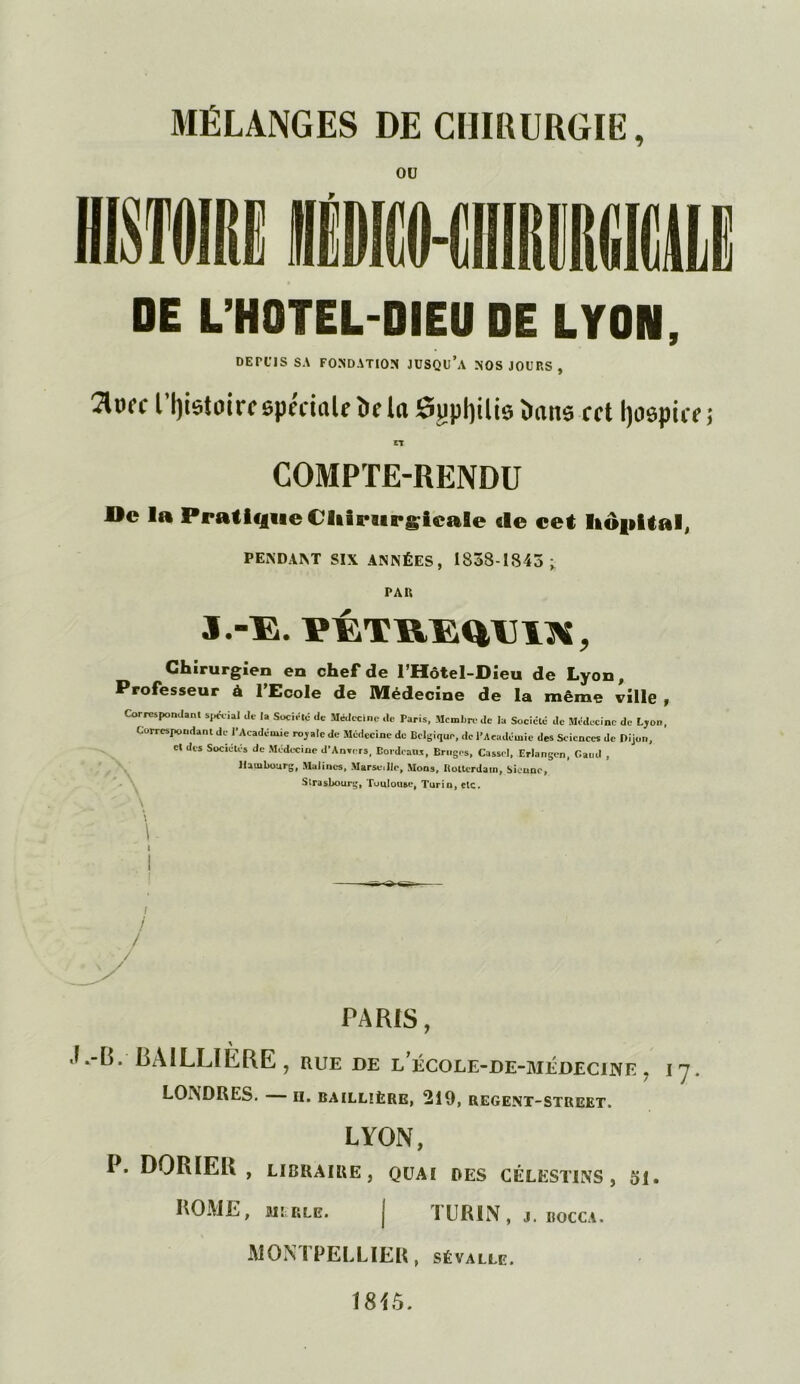 MÉLANGES DE CHIRURGIE, OU DE L’HOTEL-DIEU DE LYON, DETllS SA FONDATION JUSQU’A NOS JOURS , îlurc Histoire spéciale De la Sgptylis Dans cet Ijospice CT COMPTE-RENDU De la Pratique Chirurgicale «le cet hôpital, PENDANT SIX ANNÉES, 1838-1845 ^ PAR J.-E. PÉTREQU1N, Chirurgien en chef de l’Hôtel-Oieu de Lyon, Professeur à l’Ecole de Médecine de la même ville, Correspondant spécial de la Société de Médecine de Paris, Membre de la Société de Médecine de Lyon, Correspondant de l'Académie royale de Médecine de Belgique, de l’Académie des Sciences de Dijon, et des Sociétés de Médecine d'Anvers, Borde ans, Bruges, Cassel, Erlangen, Caud , Hambourg, Malines, Marse.llc, Mons, Ilotterdain, Sienne, Strasbourg, Toulouse, Turin, etc. PARIS, A ■L-B. BAILLIERE , rue de l’école-de-médecine . i y. LONDRES. — H. BAILLIÈRE, 219, REGENT-STREET. LYON, P. DORIEll , LIBRAIRE, QUAI DES CÉLEST1NS , Si. ROME, MLRLB. | TURIN, J. IlOCCA. MONTPELLIER, sévalle.