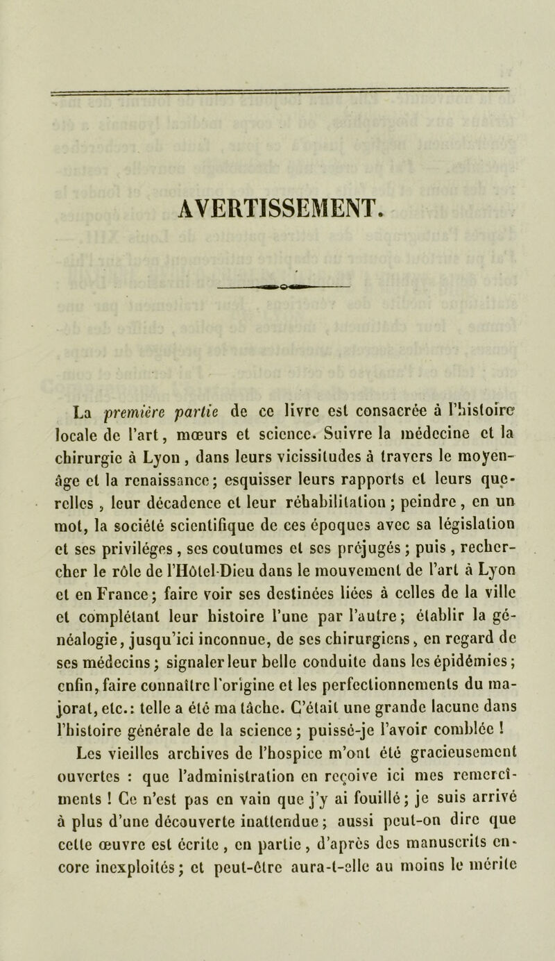 AVERTISSEMENT. La première partie de ce livre est consacrée à l’histoire locale de l’art, mœurs et science. Suivre la médecine et la chirurgie à Lyon , dans leurs vicissitudes à travers le moyen- âge et la renaissance; esquisser leurs rapports et leurs que- relles , leur décadence et leur réhabilitation ; peindre , en un mot, la société scientifique de ces époques avec sa législation et ses privilèges , ses coutumes et scs préjugés ; puis , recher- cher le rôle de l’Hôlel-Dieu dans le mouvement de l’art à Lyon et en France; faire voir ses destinées liées à celles de la ville et complétant leur histoire l’une par l’autre; établir la gé- néalogie, jusqu’ici inconnue, de scs chirurgiens > en regard de ses médecins; signaler leur belle conduite dans les épidémies ; enfin, faire connaître l'origine et les perfectionnements du ma- jorai, etc.: telle a été ma lâche. C’était une grande lacune dans l’histoire générale de la science ; puissé-je l’avoir comblée ! Les vieilles archives de l’hospice m’ont été gracieusement ouvertes : que l’administration en reçoive ici mes rcmcrcî- ments ! Ce n’est pas en vain que j’y ai fouillé; je suis arrivé à plus d’une découverte inattendue; aussi peut-on dire que celte œuvre est écrite , en partie, d’après des manuscrits en- core inexploités; et peut-être aura-t-elle au moins le mérite