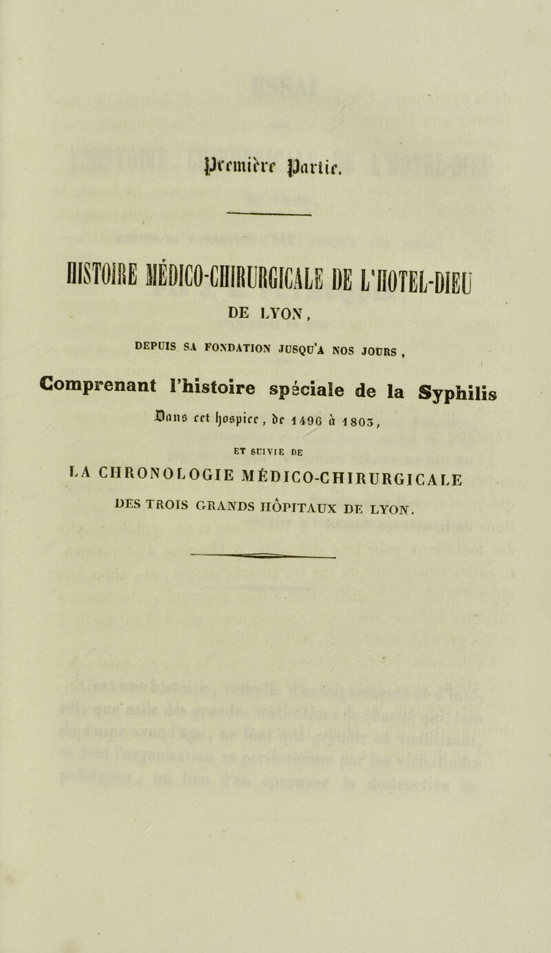 yt-rmihr partir. DE LYON, DEPUIS SA FONDATION JUSQü’a NOS JOURS , Comprenant l’histoire spéciale de la Syphilis Hnnâ cct Ijospirc, ï>e 1490 a 1 803, ET SEIVIE DE LA CHRONOLOGIE MÉDICO-CHIRURGICALE DES TROIS GRANDS IIOFITAUX DE LYON.